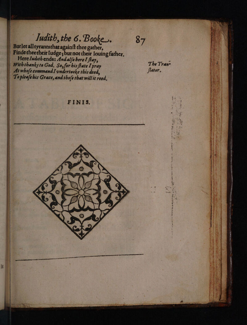 j | | | ¢ | Tudith, the 6. Booke_., 87 | Butletalleyrantsthat againft thee gather, | Findecheecheir ludge; but not their louing father, | Hereludihends: Andalfobere I fray, The Tranz | Withthanksto God, So, for bis fate I pray ites | At whofe cousmand Iundertooke this deed, ta | Topleafe bis Grace, and tho(e that will it reed. AAT RE RE th cain ied AREA Boat iA iain ins, &gt;