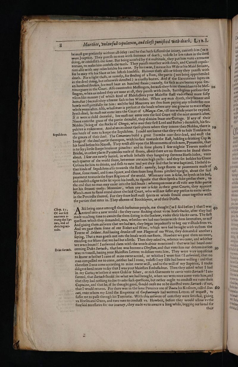 }-G 2.1, without all delay : and he that hath fuffered the iniury, carrieth him (as it were )captitie. They punifh no man with fentence of death , vnlefle he bee taken in the deed Kk doing, or confefféth the fame. But being accufed by the multitude, they put him vnto extreame y biuace to make him confefle the truth. They punifh murther with death, and Carnall copula- tion alia with any other belides his owne. By his owne, Tmeane.his Wite or his Maid Seruant, for he may vie his Slaue as hee Inftech himfelfe. Hainous theft alfo or felony they punifh with a death. Fora light theft, as namely, for ftealing of aRam, the partie (not being apprehended | ff in the deed doing, but otherwife detected ) is cruelly beaten. And if the Executionet layes ort i an hundred ftrokes, hee muft have an hundred ftaues 5 namely, for fuch as ae beaten vpon fen- | ten tence given in the Court. Alfo counterfeit Meflengers, becaufe they feine themielues to be Mef- 36 |e po! fengers when as indeed they are none at all, they punith with death. Sacrilegious perfons they | vfein Lite manner (of which kind of Malefattors your Maieftie thall vaderitand more fully ) hereafter ) becaufe they efteeme fuch to bee Witches. When any man dyeth, they lament and howle moft pittifully tor him: andthe faid Mourners are free from paying any tribute for- one whole yeare after. Alfo, whofoeuer 1s prefent at the houfe where any one growne to mans eftate | et lyeth dead, he muft not enter into the Court of (Mangn- Can, till one while yeare be expired, . of t If it were a child <deceafed , hee muft not enter into the faid Coure till che next moneth after. ~ fed, they alwaies leaue one Cottage. If any of their tothe. graue of the artie decea ; eae (being of the ftocke Ee Chingis, who was their firft Lord and Father ) deceafeth, his Se- pulchre is vnkaowne. And alwaies about thofe places where they interre their Nobles, there is 34 one houfe of men to keepe the Sepulchres. I could not learne that they vie to hide Treafures in the graues of their dead. The Comanians build a great Toombe ouer their dead, and ereét the Image of » the dead partie thereupon, with his face towardsthe Eaft, holding a drinking Cup in Drs his hand before his Nauell. They erect alfo vpon the Monuments ofrich men, Pyramides, that ell is to fay little (harpe houfes or pinacles: and in fome places 1 faw mightie Towers made of ett Bricke, in other places Pyramides made of ftones, albeit there are no ftones to be found there» | about. .I faw one newly buried, in whofe behalfe they hanged vp fixteene Horfe-hides, vnto an each quarter of the world foure, betweene certaine high pofts : and they fet befides his Graue DT ceofou Cofmos for him to drinke, and flefh to eate: and yet they {aid that he was baptized, 1 beheld o- st ther kinds of Sepulchres alfo towards the Eaft: namely, large floores or pauements made of * wrath ftone, fome round, and fome fquare, and then foure long ftones pitched vpright, about the faid sa pauement towards the foure Regions of theworld. Whenany man is ficke, he lyeth in his bed, — m and caufeth a figne to be fet vpon his houfe, to fignifie that there lyeth a ficke perfon there, to the end that no man may enter into che {aid houle : whereupon none at all vifit any ficke partie Fi bat his feruant-onely. Moreotier , when any one is ficke in their. great Courts, they appoint ae Watch-men to ftand round about the faid Court, who will not faffer any perfon to enter with=- en in the Precinéts thereof, For they feare leaft euill fpirits or winds fhould come together with vfs ite the parties that enter in. They efteeme of Soothfayers, as of their Priefts. | he mutt zoe prefently >) = << Sa = = = Sepulchress Chap. t16 Ax being come amongft thofe barbarous people, me thought (asI faid before ) chat] was 40 bok OF our firft entred into a new world ; for they came flocking about vs on horfe-backe, after they had ity entrance a- — made ysalong time to awaite for them fitting in the thadow, vnder their blacke carts. The firft Th ate a queftion which they demanded, was, whether we had euer beene with them heretofore, or no? of Cae eae And giuing them an{were that we had-aot, they began impudently to beg our victuals from vs. tude. ‘And we caue them fome of our Bisket and Wine, vhich wee had brought with vs from the Towne of Se/daia. And having drunke off one Flagon of our Wine, they demanded another 5 ie faying, That a man goeth not into the houfe with one foote. Howbeit we gave them no more, excufing our felues that we had but a little. Then they asked vs, whence we came, and whither ‘ we were bound? Ianfwered them with the words aboue mentioned : that wee had heard con- Duke Sartach. cerning Duke Sartach, thatihee was become a Chriflian, and that vnto him our determination 9 was to travell, baning your Maiefties Letters to deliver vnto him, They were very inquifitiue to know whether I came of mineowneaccord, or whither] were fent © I anfwered, thatino man compelled me tocome, neither had I come, vnleffe I my felfe had beene willing.: and that therefore I was come according to mine owne will, and tothe will of my Superior, I tooke 4 diligent heed neuer to fay that Iwas your Maiefties Embafladour. Then they asked what I had stone J 1, } in my Cartss whether it were Gold or Siluer, or rich Garments to carrie vnto Sartach? Lan- Aa af fwered, that Sartach fhould fee what we had brought, when we were once come vnto him,and ey dad / that they had nothing todoe to aske fuch quettions, but rather ought to condué me vnto their TOWOE Captaine, and that he, if he thought good, fhould caufe me to be dire&amp;ted vnto Sartach : if not, Hou bee that I would returne. For there was in the fame Prouince one of Baats his Kinfmen, called Sea- 60 Mae eg cati, vnto whom my Lord the Emperour of Conftantinople had written Letters of requeft, to * eyed in faffer me to'pafle through his Territotie. With this anfwere of ours they were fatisfied, giving U0 Sarigh vs Horfes and Oxen, and two men to condué vs. Howbeit, before they would allow vs the MRS Fork forefaid neceflaries for our iourney , they made vs to awaite a long while, begging our bread for ee their UT had