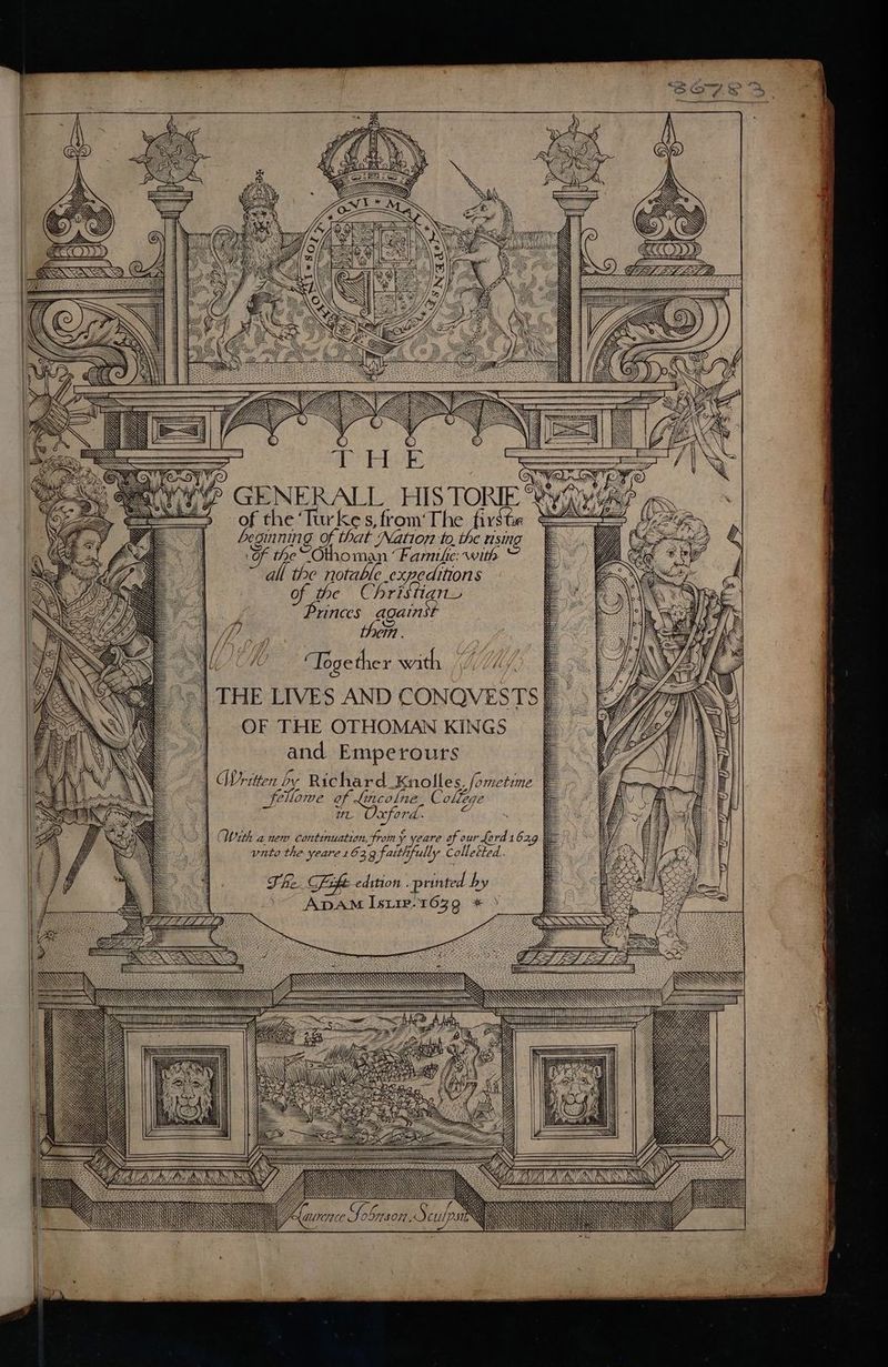=i ay ES Zen (NIC ; iA ANN , © = THEE 2 GENERALL HISTO of the ae oe fist Ing Of that ‘Natio72: Sit, SF the’ -Otho on Fanile. ail, all the notable expeditions of. the Christian Princes aga inst then . Together with YW ON Ft aT OF THE OTHOMAN KINGS and Emperours Written by Richard_Knolles, fometime Home of Lincolne, College 7 UL xfor , < With anew Continuation, from ¥ care of our Lord 1 629 unto the yeare 16: 3 g faith full » Colletted. Fhe. Fift edition . printed by ADAM Isiie-1639 * X \\ N : We Se Wy op Hy) fh A\y' BNW nies Fascne Sobnson S culps