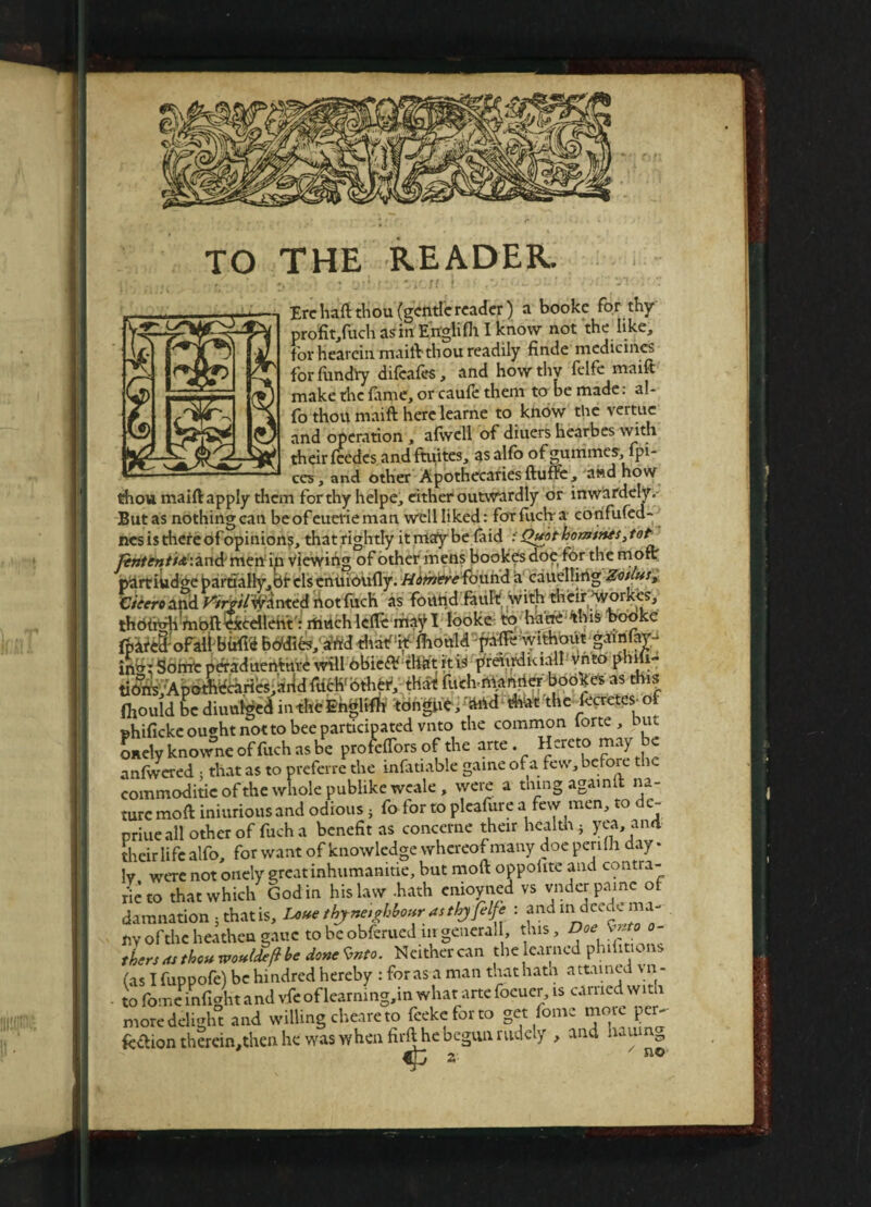 TO THE READER. .'. *. # % ’)!' 1“ # U // i . f 9j' (j** Jl~ ' I')i. V*! '3' 7 Ere haft thou (gentle reader) a booke for thy ' profit/uch as in Ertgli fit I know not the like, for heareinmaift thou readily finde medicines forfundiy difeafes, and how thy felfe maift make the (ame, or caufi: them to be made: al- fo thou maift here learne to know the vertuc and operation , afwcll of diuers hearbes with their feedcs andftuites, asalfo ofgummes, fpi- ces, and other Apothecaries ftuffe, and how thou maiftapply them for thy helpe, either outwardly or inwardely. But as nothing can be of euerieman well liked: foTfucha corifufed- nes is there of opinions, that rightly it may be (aid i Qupt homines, tot Jintentisr.znA men in viewing of other mens bookes doe (or the more partiudge partially, dr elsenuioufty. Homere found a cauelling Zotlusi Cieero and rtrr/lWAnted not fuch as found fauft with their (vVorkes, thdfitftimbft^icceilent: rhuch lefte may I looke to ha tie this booke fpatel'ofaftbWfti bbdife, in»; Some peraduenture will obie£V thdt it is preiudkiall vnto pnm- tiOris;Apothicarfo,:irid ftWotWr,; tbit filth ntanrter booira as thrs ftouHbtdiuu^inthbBbgliffc fifngMyMd Alrt 'thc fcretts of shificke ou»ht not to bee participated vnto the common iorte , hut onely knowne of fitch as be profeffors of the arte Hereto may be anfwered ; that as to preferre the infatiable game o. a few, before t commoditieofthe whole publike weale, were a thing again it na¬ ture moft iniurious and odious} fo for to plcafure a few men, to de- priue all other of fuch a benefit as concerne their health • yea, and their life alfo, for want of knowledge whereof many doe pcrifli day • lv were not onely great inhumanitie, but moft oppoiite and contra¬ rie to that which Godin his law -hath enioyned vs vnder painc of damnation 5 that is, Lxsue thy neighbour as thy Jelfi : and indeed., m - ny of the heathen gauc to be obferued nr general, this, Doe ^too¬ thers as thou xpoufdeft be done <vnto. Neither can the earned phifit.ons (as I fuppofe) be hindred hereby : foras a man thathatn attained \n - to fomc mfight and vfe of learmng,in what arte focuer, is carried with more delight and willing cheare to feekeforto get fomc more per- fcftion therein,then he was when firfthe begun rudely , and .uumg  no