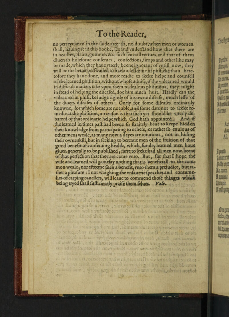 » . no perceyuance in the faidc arte: fo, no doubt,when men or women fhall, hauing read this booke, fee and vnderftand how that there are in hcarbes,plants,gummes See. fuch fcueratl vermes, and thatof them diuersfo holefome conferues , confe&ions, drops and other like may benudc,which they haue vtterly beene ignorant ofvntUl now, they will be the better perfwaded to like andefteeme of phidekethan here¬ tofore they haue done, and more readie to feeke helpcand counfell of the learned pjhidtion, withoutwhole aduife,if the vnlearned would in difficultmattcrs take vpon. them to deale as phidtions, they might in dead of helping the difeafed,doe him much hurt. Hardly can the vnlearned in phideke iudge rightly of his owne difeafe, much lefle of the diuers difeafes of others: Onely for fomc difeafes ordinarily knowne, for which fomc are not able,and fomc dare not to feeke re- medie at the phidtion,no rcafon is that fuch yet fhould be vtterly de¬ barred of that ordinarie hclpe which God hath appointed . And if the learned in times pad had beene fo ftraitely benttokcepe hidden their knowledge from participating to others, or rather fo enuious of other mens wcale,as many now a dayes are iniurious, not in hiding their owne skill,but in feeking to bereaue men ofthc fruition of that good benefit of conferuing health, which,fundry learned men haue giuen generally to be publifhed; farre to feeke had all men now beenc ofthat perfection that they are come vnto. But, for that I hope the wife and learned will gainefoy nothin® that is bcneficiall to the com¬ mon weak j nor cftccme fuch a benefit, vnto them a prciudice, b ut ra¬ ther a pleafure : I not waighing the vnfiueric fpcachcj and contume¬ lies ofcarpingcauellers, will lcaue to commend thofc thinges wbick being tryed fhall fuffkieatly praife them fclucs. ■!'3ovj o 4 . jii ji 7'- .vt