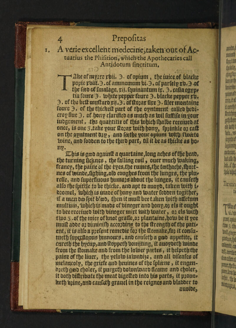 i ♦ A verie excellent medecine, taken oat of Ac¬ tuarius the Phifition, which the Apothecaries call Antidotum fincritum, T4keofmp^rcrbu. 3> of opium, tbe tmce.of blacfce popfc pbiii. 3. of aminomum bi. 3. of parfelp v b. 3 -of tbe foo of finalage, itij, fqumantum 3. cafia egpp# tia feure 3 • lobite pepper foure 3. blache pepper irb. 3. of t be bca mulf aro «3. of If ojajc fipe 3 • filer montaine foure 3» of tbe ttjuKelf part of t\ic opntmcnt calles beki- cropfluc3. of bonpclarifiekasmucbastoilfuffifeinpcur iucgemenf, tfy quantise of this tobicb Ibalbe receiueD at once, is one 3,take pour fio^ajc toitb ijonp, fpjinkle o? call on tbe opntmcnt D*p, ano feetbe pour opium toitb floats toine, ano fokken to tbe tbtro part, til it be as tbicke as bo? nr- &bts ^ gok againfi a quartaine,long acbes of tbe beat, tbe turning ficknes, tbe falling euil, ouer much toaktng, francp, tbe panic of tbe epe&tbe rumes,tbe t<Dtbacbe,fljojt- ncs of t»inDe,figbingsolD cougbes from tbe lunges, tbe pin? refie, ano fuperfluous burnous about tbe lunges, it caufetb alfo tbe fpittle to be tbicke, ano apt to auopk, taken toitb i* kjomel, tobicb ts mace of bonp ano toatcr Cokkcn togitber, 1 if a man Dm fpit b'coD, fben tf mulf bee taken toitb affefum multum, tobicb ts make of bineger ano bonp,oj els it ought to bee recciueo toitb bineger mijet toitb boater, o’ els toitb tloo 5 - of tbe mice of knot graflc,oj plantaine,boto be it ree mulf aooc oj Ditninilb accojking to tbe ttrengtb of tbe pati* ent, it is alfo a pjefent remeoie fc; (be ffomahe,foj it confu- metb fuperfluous bmnours,ano caufctb a goo appetite, it curetb tbe b^eup,ano (foppetlj bomittng, it anopketb toinke from tbe ffomake ano from tbe lotoer partes, it bolpetb tbe . paine of tbe liuer, tbe reloto iatonkt^e, ano all Difeafcs of melancolp, tbe griefe ano beutnes of tbe fpleene, it engen- kjctb gcoo cooler, it purgetb kotontoark fleams ano cfjolcr> it ootb Bifiribute tbe meat Digcfieo into bis parts, it pjouo? ketb toine,ank caufetb grauel in tbe retgnesano blaooer to auoioe,