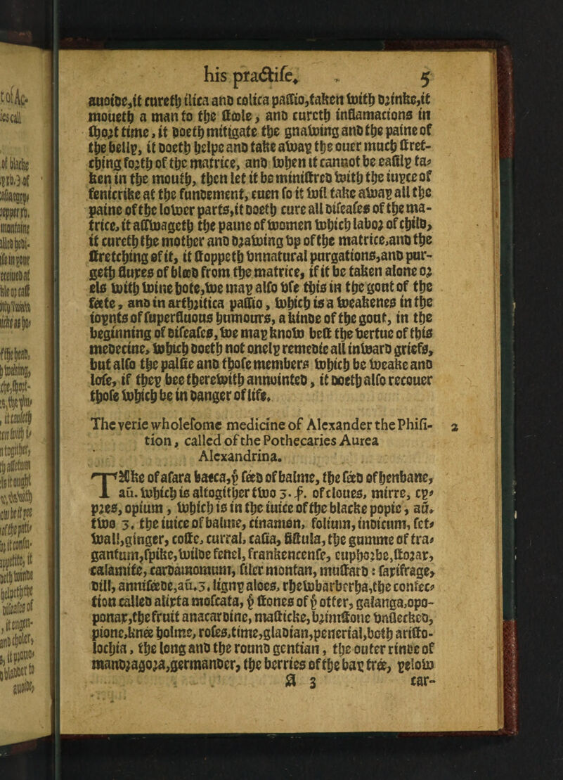 auoioe,if curefb tltca ano colica paffio,taben toitli ojinbc,it mouetb a manto ttje Cote, ano curctb inflamacions in (bojttime,it poett)mitigate ttje gnatoing ano tbe paine of tbe bellp, it ooetb belpeano fabe atoap ttje oner much Cret- cbing fojtb of tpc matrice, ano toben it cannot be eafilp fa? ben in tbe moutb, then let it be mtniCreo toitb tbe iupceof fenicribe at ttje funoement, cnen fo it toft tabc atoap all tbe paine of tbe lotoer parts,it ooetb cure all oifeafes of tbe ma¬ trice, tt afftoagetb tbe pame of toomen tobicb laboj ofcijilo, tf curetbfbe mother ano ojatoing Op of the matrice,ano the Cretcbing of if, if Coppetb Onnatural purgations,ano pur¬ ged flupes of blob from the matrice, if if be taken alone oj els toitb toinebofe,toe map alfo bfe this in tlje gout of tbe feete, ano in artbjitica paftio, tobicb is a toeabenes in the wpntsoffuperfluousbumours,abinoeoftbegout, in tbe beginning of oifeafes, toe mapbnoto beC tbebertuc of this meoecine, tobicb ooetb not onelp remeoic all intoaro griefs, but alfo tbe palfie ano tbofe members tobicb be toeabe ano lofe, if tbepbeetberetoitbannointeO, it ooetb alfo recouer tbofe tobicb be in oanger of life, Thcveriewholelbmc medicine of Alexander the Phift- a tion, called of the Pothecaries Aurea Alexandrina. TSCbe of afara baeca,p feto of balme, tbe fato of henbane, au. tobicb is alfogittjer ttoo 3-#. ofcloues, mirre, cp? pjes, opium, tobicb is in tbe iuice of tbe blacbe popic, an* ttoo 3. tbe iuice of baluie, cinamon, folium, inmcumJct? toall,ginger, coCc, currai, cafta, SSula, tbe gurnme of fra? ganfum?fpibe,totloe fenel, frankencenfe, eupbo?be,Co2ap, calamife, caroamomum, filer monfan, muCaro: fapifrage, til!, anmfeoe,auo. lignp aloes, rbetobarberba,Cbe contec? fton calleo alipta mofeata, $ Cones of J otter, gafanga,opo- ponap,tbe fruit anacaroine, maCicbe,tyim®one OnQecbeo, pione,bno5 bolme, rofes,time,glaoian,pencrial,botb artCo- locbia, tbe long ano tbe rouno gentian, tlje outer rinse of raanojagoja,germanoer, tbe berries of tbe bap tree, peloto 8 3 tar-