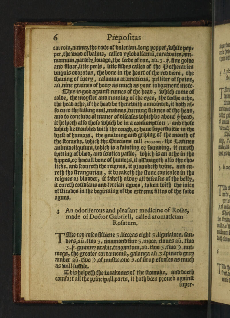 cairoiS,ammp,tbe rote of balertandong pepper*,fobife pep# per,tbetoo>o ofbalme, calleo rplobalfam u,carafoates,am¬ monium,parfelpdouage, the fecoe of rne, au, 3. f, fine goloe ano fllaer,title peris, litlefifljes calleo of the l^otfiecarteo Unguis ooojatus, tbe bone in tbe heart of the reo ofere, the Gjautng of iuerp, calamus aramaticus, pelliter of fpaine, au.ntne graines of bonp as much as pour tuogemcnt mete* nis is goo againG rumcs of the beau, boptcb come of coloe, the rnopGer ano running of the epes, tbe tot|e ache, tbe beao acbe,tf tbe beao be therewith annointeo,it ootb at# fo cure tbe fatlmg eutl,maones,tu rntng Gchnes of tbe beao, ano to concluoe al maner of otfeafes bobtcbbe about £ beao, itljelpctbalfotbofelubicbbeinaconfumption, anotbofe iubicb be troubleo toitb tbe coughs; baue faperfluttte in tbe b;efi of burnous, tbe gnatoing ano griping of tbe moutb of tbe Gomaite, tobkb tbe Grecians call GVVWVW tbe Ratines animioeliquium^bicb is a fainting 0; fonnoing, it curetjj (pitting of bloo, ano fciatica pallia, tobicb io an acbe in tbe btppes,o; fjcDCull bone of bumo^s,it afftoagetb alfo tbe cbo# liche, ano fconretb tbe rcignes, it pjouolsetb tyine, ano cu- retb tbe Grangurian, it b;eafeetb tbe Gone coniealeo in tbe reignes 0; blaooer, it tabet b atoap all oifeafes of tbe bdlp, it curetb cotioians ano tercian agues, tafeen luitb tbe into of Gicaoos in tbe beginning of tbe extreme fittes of tbe faioe agues, 3 An odoriferous and pleafant medicine of Rofes, made of Dodor Gabrieli, called aromaticum Rofatum, T&ke reo rofes fifteen e 3.ltcojas eight sdigutaloes, fan.# oers,au.ttoo 5« cinamono fiue 3. mace, clones au. ttoo 3,-f.gummp arabic,tragantum,au.tfoo 3.ttoo 3 jrafe megs, the greater caroamomu, galanga au.5 fpinaro grep amber au.ttoo 3,of mu(Ue,one3.offirup of rofes as much as foill fuGife* SDbts belpetb the toeakenes of t be GoraaUe, ano ooetb comfo jt all the principal! parts, it bath bfen p;oueo againG fuper-