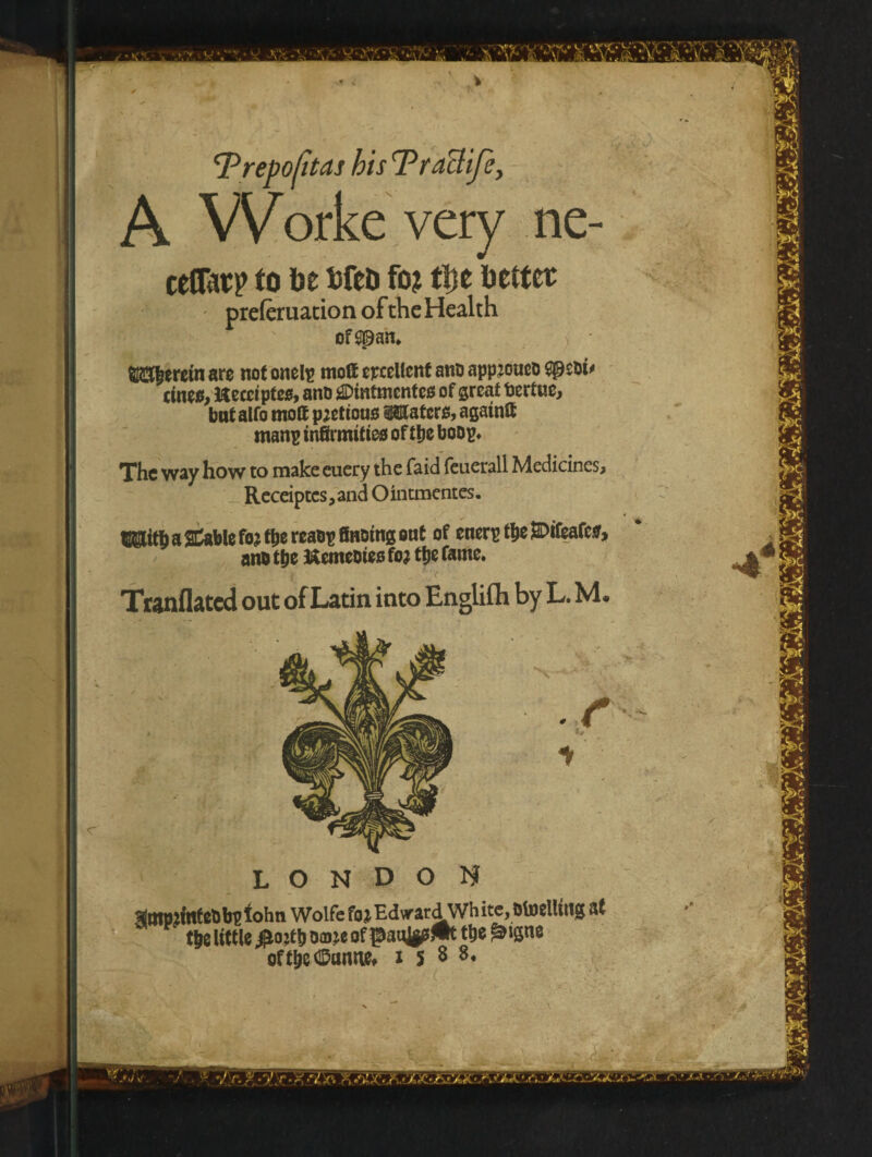 Trepofitas his TraUife, A VVorke very ne- cenatp to be bfed fo? tl)t better preferuacion of the Health of span. fl&|eretn are not onelp mo& excellent ant> appjoucb spebt' cineo, Kecciptes, anb SDintmentes of great toertue, but alfo mod pjetious ^Maters, again® tnanp infirmities oftlje boop. The way how to make euery the faid feuerall Medicines, Receiptcs, and Ointmentes. a Stable fojt&ereabp finning ont of enerp tfjeSDifeafcs, anb tbe ftemebies fo? ttje fame. Tranflated out of Latin into Englifli by L. M. LONDON sftttpjtttfcfib? lohn Wolfe foj Edward Wh ite, Otoelliltg at t^e little $ojtbDwof$tonj|f^t tt)e ^igne