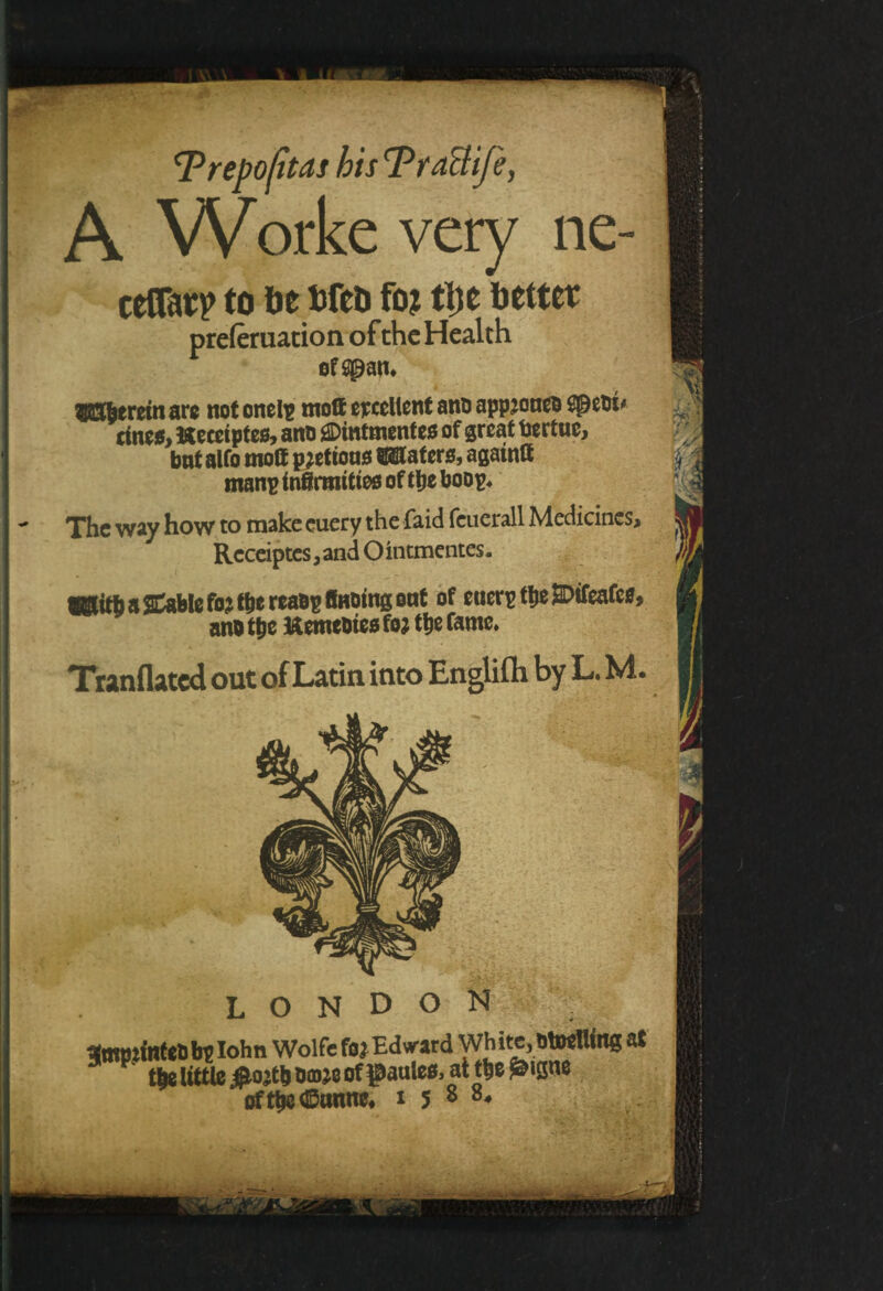 ‘T repo (itas hisTradlje, A Worke very ne- cetTarp to be bfcb fo? tl)e better preleriution of the Health herein arc not cnelp moff excellent ana appjoneo SpeOt' ctnc5, Heceiptes, ano ^Dintmentes of great toertue, bnt alfo molt potions ®8taters, agatntt manp infirmities of ttje boop. The way how to make euery the faid feuerall Medicines^ Receiptes, and O intmentes. IStitfi a Cable fo j t&e reaop finoing oat of euerpt&eMeafes, ano tpe Kemeotes fo; tt)e fame. Tranflated out of Latin into Englifh by L. M. LONDON 1mmintetsb?I°hn Wolfe fa* Edvard White, BtwUins at 5 V t|e little #ojt|Ba»e of £aulee, at t|e£issne oft|e@tmne. 1588.