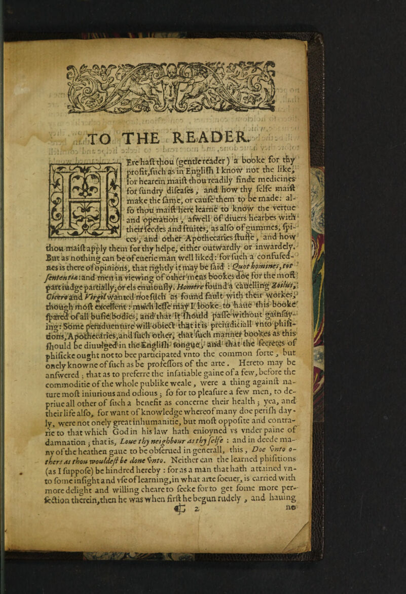 TO THE READER. »nC3< bil xi?S: 03 o:n Ere haft thou (gentle reader) a booke for thy profit/uch as in Englifh I know not the like, for heareinmaift thou readily finde medicines' for fundry dileales, and how thy felfe maift make the fame, or caufe'them to be made: al- fo thou maift'here learne to know the vertuc and operatiori y afwcll of diuers hearbes with* theirieedes and ftuites, asalfo ofgummes, fpi- cesyahd other Apothecaries ftuffe, and how thou maiftapply them for thy helpe, either outwardly or inwardcly. But as nothing can be of euerie man well liked: forfucha confufed- nes is there of opinions, that rightly it may be laid : Quot homines, tot Jententi<e:ar\d men in viewing of other mens bookesdoe for the moft part iudge partially^or els enuioufly. Homire found a cauelling Zoilus,' Cicero and f^irgil Wanted rrotfilch' as found fault with their wbrkesj- though moll cxceHeht: m«Vh lefte1 riia^Eiboke to -haiie this booke fparril of all bufidbodies, arid'that fft tfiorild palfo without gainfriy- in<r: Some peraduentnre will obie<ft that it is preiudiciall vnto phifi- eons;Apothecaries,ahd fiich other, that-fucli manner bookes as this fliould be diuulgeddntheEngli^fbrigUeiJ arid1 that tlK fecret.es of phifickc ought not to bee participated vnto the common forte, but onelyknowneoffuchasbe profeftorsofthe arte. Hereto may be anfwcred ; that as to preferre the infatiable gainc of a few, before the commoditic of the whole publike wcale , were a thing againft na¬ ture moft iniuriousand odious } fo for to pleafure a few men, to de- priue all other of fuch a benefit as concerne their health; yea, and their life alfo, for want of knowledge whereof many doe perifh day- ly, were not onely great inhumanitie, but moft oppofite and contra¬ rie’to that which Godin his law hath enioyned vs vnder paine of damnation ; that is, Lout thj neighbour asthj felfe : and in deede ma¬ ny ofthc heathen gauc to be oMerued in generali, this. Doe $nto o- thers as thou xvouldef be done Smto. Neither can the learned phifitions (as I fuppofe) be hindred hereby : foras a man that hath attained yn- to fomc infight and vfeof learning.in what arte foeuer, is carried with more delight and willing cheare to feeke for to get fome more per»- fc&ion thercin,then he was when firft he begun rudely , and hauing no