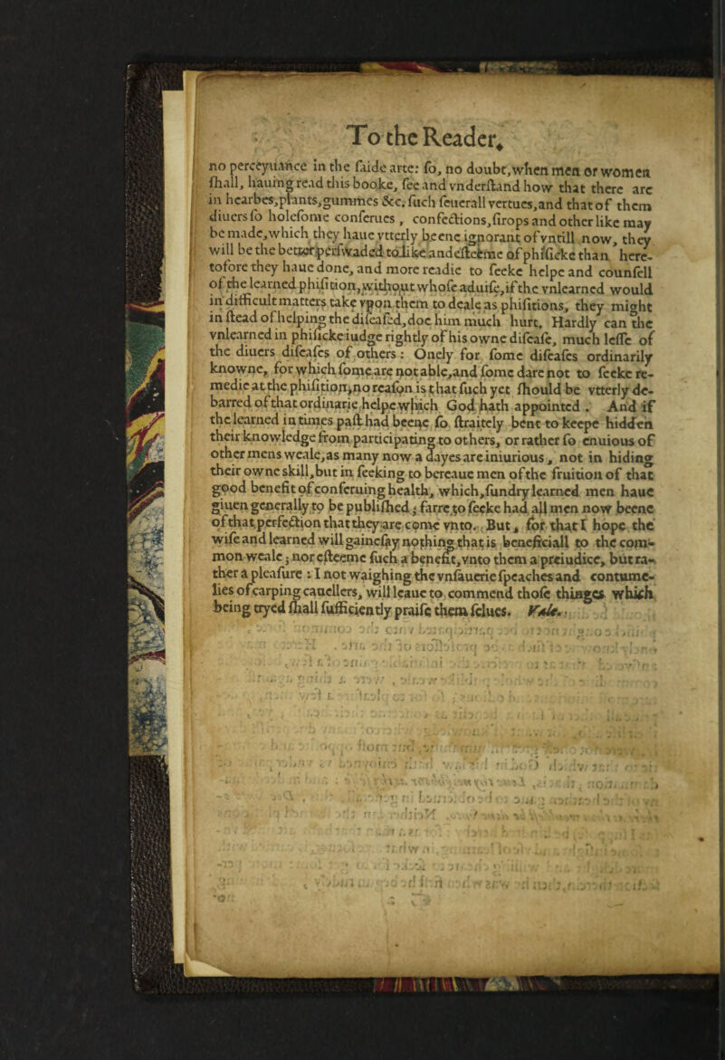 no perceyuance in the faide arte: fo, no doubt,when men or women fhall, hauing read this booke, fee and vnderftand how that there arc in hcarbes,plants,guromcs Sec.fuch feuerall vertues,and that of them diuersfo holefome conferues , confe£tions,firops and other like may be madc,which they haueytterly beenc ignorant ofvntill now they will be the betterperfwaded toJike andeftefcme of phificke than here, tofore they haue done, and more readie to feeke helpcand counfell of the learned phifition, witliout whofe aduife,ifthe vnlearned would in difficult matters take vpon them to deale as phifitions, they mi^ht in ftead of helping the difeafed,doc him much hurt. Hardly canthe vnlearned in phificke iudge rightly of his ownedifeafe, much leflc of the diuers difeafes of others: Onely for fomc difeafes ordinarily knowne, for which fomeare notable,and fomc dare not to feeke re- medieatthephifltionjnorcaf^n isthatfuchyet fhould be vtterly de¬ barred of that ordinarie helpe which God hath appointed . And if the learned intimes paflhad beenc fo ftraitely benttokeepe hidden their knowledge from participating to others, or rather fo enuiousof other mens weale,as many now a dayesareimurious, not in hiding their owne skill,but in feeking to bereaue men of the fruition of that good benefit of conferuing health, which,fundry learned men haue giuen generally tp be publifhed ' farrc.tjo feeke had all men now beenc ofthat.perfectionthatthey areconic vnto. But, for thatI hope the wife and learned will gainef^y nothin** that is benefici all to the com- mon weale i nor efteeme fuch a benefit,vnto them a prejudice, but ra-^ ther a pleafure : I not waighing the vnfaueriefpcaches and contume¬ lies ofcarpingcauellers, will lcauc to commend thofc thinges whkh being tryed fhall fuffxciently praife them fdues. VaU. • . ... T\ ' __ r . .. > ^ , •• -:-H . 3itr. aril ho «oBdiciq ad ■ ■ l.iii ■u gciifh i. nwir ,3;i.-j ff- ■_['>.i’.yof 17 VVSf £.37 i'll „ j __f _v.. «•a -lb; . 37. , ci. iin: 3ii .