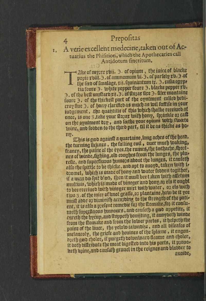 i, A vexie excellent medecine^aken ottt of Ac¬ tuarius the Phifition, which the Apothecaries call Antidotum fincritum, ^kecfmp^reptm. 3> of opium, tbetuiceof blacks popte rbiii. 3. of ammonium bt.3. of parfelp r 0. 3 -of the too of fmalagc. pij. fquinantum ft. 3. cafia egpp# tia feure 3 • iDljtfc pepper foure 3 ♦ blache pepper tb. 3. of the bett muttaro pi\a. of ftojap toe 3 • filer ‘«ontaine foure 3» of the thichcfi part of the opntmcnt calico beot- cropfluc 3. of Ijonp clartfleoasmuchastotl fuffifeinpour tuogement, the quantise of this tbhfth fhalbe receiueo at once, is one 3.take pour Gtoap toith honp, fpjwble oj catt on tpe opntment o*p, ano tothe pour opium ftoeete loine, ano foooen to the tptro part, til it be as tfuche as ho m‘%hi* i* gojo agatntt a quartaine,long aches oftheheao, the turning ficknes, the falling euil» ouermuchtoaktng* francp, the panic of the cpe&the rumes,the tathachedboft- ncs on»tnoe,Cghing,olD coughes from the lunges, the pltt* refie, ano fuperfluous humors about the ^JJSJS, tftwnfeth alfo the fpittle to be thiefce, ano apt to i*«°EMafec1J' cornel, tohich is mace of Ijonp ano femter CoOOtntogither, if a man Dcd fpit b'coD, then it mutt bee taken ^tthatotum nuiltum, tohtrh is maoe of btneger ano honp,oj els it ought to bee receiueo toith bineger mftt toith Urnter, o* els toith mo 3 -of the mice of knot grato, oj plantatne,hombettpee mutt aooc oj oiminiCh accojotns to the ttrengtlji of the patt* ent, it is alfo a pjefent remeoie fo; the ttomake,fo> it confu- metb fuperfluous humours, ano caufcth a goo appetite, tt curctb the hpeup,ano ftoppetl) bomtttng, it auopoeth totnoe from tbc Goiiutie ano from t lie lotoer partes, pattie of ffteliuer, tljsvclotow'ummsc , aiio all B feafcs of melancolp, the griefe ano heutnes of the fptone, it engen- ojeth goo cooler, it purgethootontoaro fleams ano choler» it Doth otttribute the meat otgettco into ins parts, I* keth b?ine,anO caufcth xn the retgnes ano blaooer to