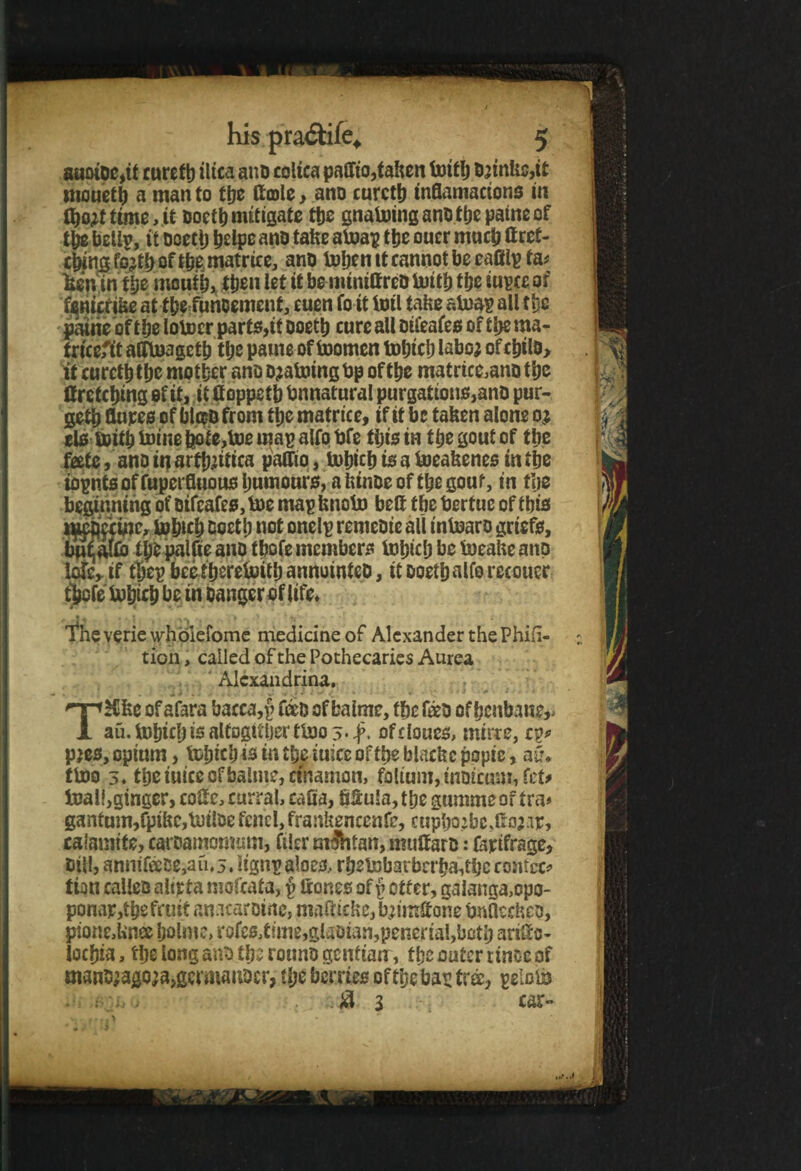 auotDe,it rurefb iltca anD coltca paffio,taken bottlj brinks,it mouetb a manto the ftcole, ano curctb inflamacions in flwttimMt oocth mitigate the gnaboing ano tbe paine of the bellp, it Dcecl) helpe ano take aboap the ouer much ft ret¬ ching fo;th of the matrice, ano boljen tt cannot be eafilp fa# lain in the mouth, then let it be mtniffrcD buith the iupce of fsnicrike at the funcement, cuen fo it inti take alnap all the patrie of the lobocr parts,it ooeth cure all oifeafes of the ma¬ trices affboageth the parne of toomen tohicb laboj ofchtlo, it curcththe mother ano Draining bp of the matrice,ano the ff retching of tt, it ftoppeth tmnatural purgations,ano pur¬ ged flupes of bto from the matrice, if tt be taken alone oj els soith boine bote,toe map alfo bfe this in the gout of the feete, ano itj arthritica palfto, bohich ts a boeakenes in the iopnts of fuperfluous humours, a ktnoe of the gout, in tlje beginning of oifeafes, boe map knobo belt the berfuc of this t^Jlfcmc, bohich Ooetb not onelp remeoie all inboaro griefs, but afro tpo palfie ano tbofe members bohich be boeake anp lofe, if thep beethereboith annuinteo, tt ooethalfo recouer thefe bohich be in banger of life* ^heveriewhoiefome medicine of Alexander the Phifi- ticn, called of the Pothecaries Aurea Alexandrina. • ^ 1 J ; J ^ / 1 . « «. . * • ) ^ ■ t : . i THlke ofafara bacca,p to of bate, the to of henbane,, au.bohtchisalfogitbertboo^-#, of clones, mirre, cp#> pjes, opium, tobteb is in % iuicc of the blackc popic, aCv tboo 3. the mice of bate, ctnamon, folium, moicum,fet# toal!,gingcr, coif c, curral, ealia, fitula, tbe gumme of tra* gantum,fpikc,bt)tlDe fend, frankenccnfe, cupho.:be JfoMF, calamife, caroamomum, filer m&itan, muftaro: fapifrage, bill, anmtoe,au,3. iignp aloes, rbslnbarbrrbate contec# tion calico alirfa mofeata, p ftones off otter, ga!anga,opo- ponap,the fruit an.icarotne, mafticke,brimftone bnaeckco, pione.Unee holme, rofcs,t{me,glaoian,penertai,both ariftc- lochia, tlje long ano the rotmo gentian, tbe outer rinse of man^agoja,germaitDcr, the berries of the bap tree, peiobb .#3 car**