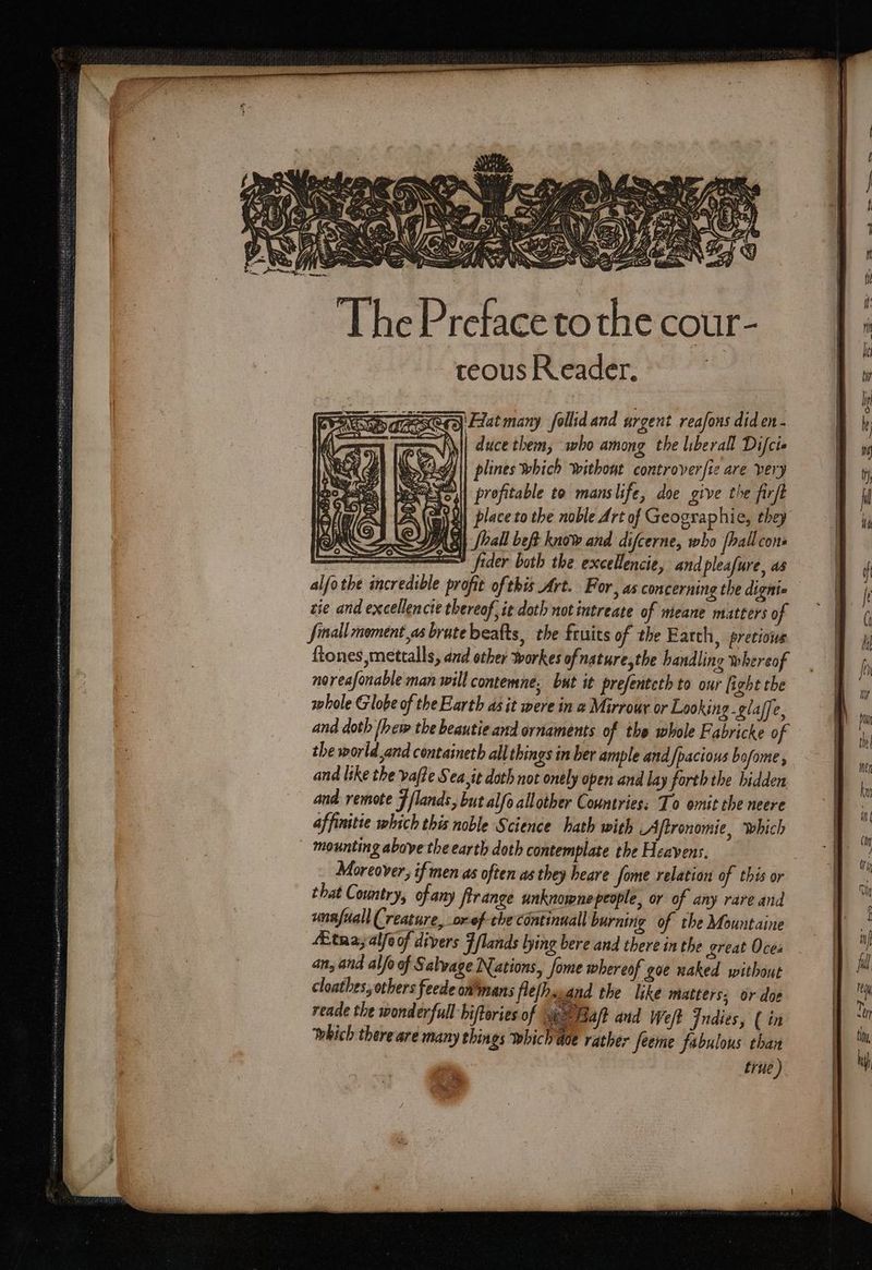 The Preface to the cour- teous Reader. : - CDU eae (Cz Hat many follid and urgent reafons did en - duce them, who among the liberall Difci» plines which without controver[ie are very profitable to manslife, doe give the firft W| place to the noble Art of Geographie, they PRS, Shall beft know and difcerne, who [ball cone — eu fider both the exceHencie, and pleafure, as zie and excellencie thereof, it doth not intreate of meane matters of Jinall mement,as brute beafts, the fruits of the Earth, pretious ftones,mettalls, aud other workes ofnature,the handling whereof noreafonable man will contemne, but it prefenteth to our [i ight the whole Globe of the Earth as it were in a Mirrour or Looking -glaffe, and doth [her tbe beautie and ornaments of tbe whole Fabricke of the world and centainetb all things in ber ample and pacious bofome ; and like the vafte Sea,it doth not ontly open and lay forth the hidden and remote F [lands but alfo allother Countries: To omit the neere affinitie which this noble Science hath with Aftronomie, which mounting above the earth doth contemplate the Heavens. that Country, ofany firange unknownepeople, or of any rare and unnfuall Creature, or-ef-the continuall burning of the Mountaine 4Etna; alfoof divers 7/lands lying bere and there in the great Oces an, and alfo of Salvage Nations, fome whereof goe naked without cloathes, others feede ommans flefhawand the like matters; or doe reade the wonderfull biftories of Bap} dud Weft Indies, ( in which there are many things which ade rather feeme fabulous than trie)