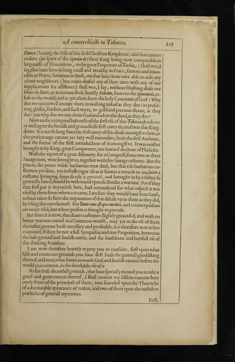 ■ • ■ \ <iA counterblasle to Tobacco. France (hauing the ftile of the firft Chrillian Kingdome) and that cannot endure the fpiritof the Spaniards (their King being now comparable in largeneife of D omipions, to the great Emperour of Turkic) Shall wee,I lay, that haue bene lb long ciuill and wealthy in Peace, famous and inuin- ciblcin Warre, fortunate in both, we that haue bene euer able to aide any of our neighbours ( but neuerdeafed any of their eares with any of our Applications for affiftancc) lhall wee, I fay, without blufhing abafe our felues fo farre, as to imitate thefe beaftly Indians, llaues to the Spaniards, re¬ fute to the world, and as yet aliens from the holy Couenant of God ? Why doe we not as well imitate them in walking naked as they doe ? in prefer- feathers,and luch toyes, to gold and precious ftones, as they doe ? yea why doe we nor denie God and adore the diuefas they doe ? Now to the corrupted bafenelfe of the firif vte of this Tobacco,d oeth ve¬ ry well agree the foolilh and groundlelfe foil entry thereof in to this Kino-- dome. It is not lo long fince the firft entry of this abufe amongft vs here,as this prefent aage cannot yet very well remember, both the firlt Authour, and the forme of the firlt introdu&ion of it amongft vs. It was neither brought in by King, great Conquerour, nor learned do&our ofPhificke. With the report ot a great diKouery for a Conquelf,lome two or three Sauagemen, were brought in, together with this Sauagecuftome. But the pitie is, the poore wilde barbarous men died, but thatvilebarbarouscu- llomeisyetaliue, yeainfrelh vigor :lo as it feemes a miracle to me,how a cullome Ipringing from lo vile a gmunrl, and brought in by a father lo generally hated,lhould be welcomed vpon lo llender a warrant. For if they that firftput it inpradife here, had remembred for what relpeditwas vied by them from whence it came, I am lure they would haue bene Joath, to haue taken fo farre the imputation of that dileafe vpon them as they did, by vfing the cure thereof: For Sants non eft opus medico, and counterpoilons are neuer vied, but where poilon is thought to precede. But linceit is trew, that diuers cuftomes flightly grounded, and with no better warrant entred in a Common-wealth, may yet in the vie of them thereafter,prooue both neceflary and profitable; it is therefore next to bee examined, if there be not a full Sympathieand true Proportion, betweene the bafe ground and foolilh entrie, and the loathlome and hurtfull vte of this flinking Antidote. I am now therefore heartily to pray you to confider, firft vpon what falleand erroneous grounds you haue firft built the generall good liking thereof; and next,what finnes towards God,and foolilh vanities before the world you commit, in the deteftable vfe ofit. As for thefe deceitfull grounds, that haue Ipecially moued you to take a good and great conceit thereof, I lhall content my felfe to examine here onely foure of the principals of them; two founded vpon the Theoricke ofadeceiueable apparance of realon,and two of them vpon themillaken pradticke ofgenerall experience. Firft,