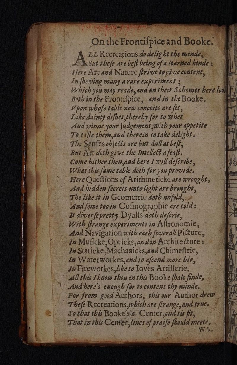 Onthe Frontilpice and Booke. 4 Recreations do delig bt the minde, A But thefe aïe beft being of a learned kinde : Here Art and Nature firive to give content, In lhewing many a rare experiment : ig : Which you may reade, and en their Schemes bere ‘ool | I: Both in the Frontifpice, and in the Booke, pon whofe table new conceits are fet, Like dainty difbes thereby for to whet And winne your judgement with your appetite - To taffe them,aud therein totake delight. The Sentes ob jects are but dull at beft, But Art doth give the Intelled? afeaft. Come hither then,and here 1 will defcrebe, What this fame table doth for you provide. Here Queftions of Arithineticke are wronght, The like it in Geometric doth unfold, And fome tooim Co{mographie are sae dt diverfepretty Dyalls “doeh deférie, With [frange experiments in Aftiônomie, And Navigation with each feverall Picture, In Muficke oes can din Architecture : Ja Staticke,Machanicks,aed Chimeftrie, Zn Waterworkes, and to afcend more hie, in Fireworkes, bete loves Artillerie. All this Lkwow boy: in this Bookefbale finde, à And'bere's enough for to content thy minde. For from good Authors, this oar Author drew EP
