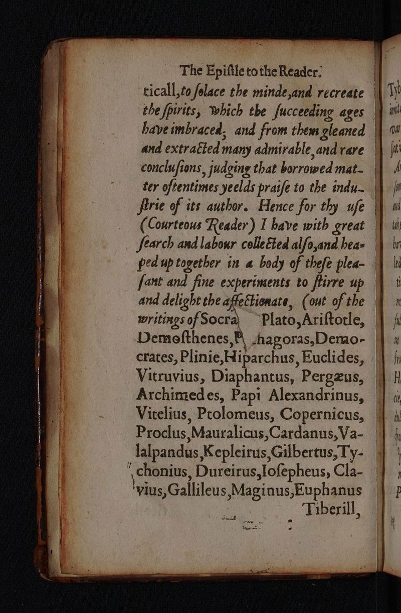 ticall,to folace the minde,and recreate the fpirits, Which the fucceeding ages haveimbraced, and from them gleaned | and extratted many admirable and rare — conclufions, judging that borrowed mat. | ter oftentimes yeelds praife to the indu- | firie of its author. Hence for thy ufe (Courteous Reader) I bave with great | fearch and labour colleéted alfo,and hes= ped up together in a body of thefe plea- | fant and fine experiments to flirre up | and PE (out of the | writingsof Socra) ~Plato,Ariftorle, jf Demefthenes P| zhagoras, Demo- — crates, Plinie,Hiparchus, Euclides, : Vitruvius, Diaphantus, Pergzus, Archimedes, Papi Alexandrinus, Vitelius, Prolomeus, Copernicus, Proclus Mauralicus, Cardanus, Va- lalpandus K epleirus, Gilbertus, T y- chonius, Dureirus,lofepheus, Cla- ‘vius, Gallileus Maginus,Euphanus | Tiberill, ~~ oe