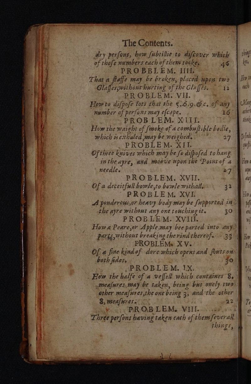 ary per(ons, how fubtilie to difcover which of ‘thofe numbers each of them tocke, 46 PROBBLEM. IIL That a faffe may be broken, placed upon two Glaffes without sa of the Glaffes. 12 PROBLE EM. VII. How to difpofe lors that the §..6.9.6¢, of aay number of perfons may efcape. ee PROBLEM. XLII. How the waight of [moke of a combnf} ible Ledie, which i exhaled may be wergheee ; 27 PROBLEM. XII. Of three knsves which may he fo difpofed to hang needle. - 27 PROBLEM. XVII. Of a deceitful bowle,to bowle withalls 32 PROBLEM, XVL the ajyre without any one touching tt. 30 PROBLEM. XVIII. parts withont breaking therindthereof. _. PROBLEMs XV. Of a fine kind of dorewhich opensand fauts on both fides, Jo PROBLEM. IX. How the halfe of a velfell which contaimes g, a 4 2 3 other meafures,the one being 3, andthe other 8, meafures. 42 PROBLEM. VIII. things, f LL (! Le ke | An each Mov other Hani shines Faf | gs