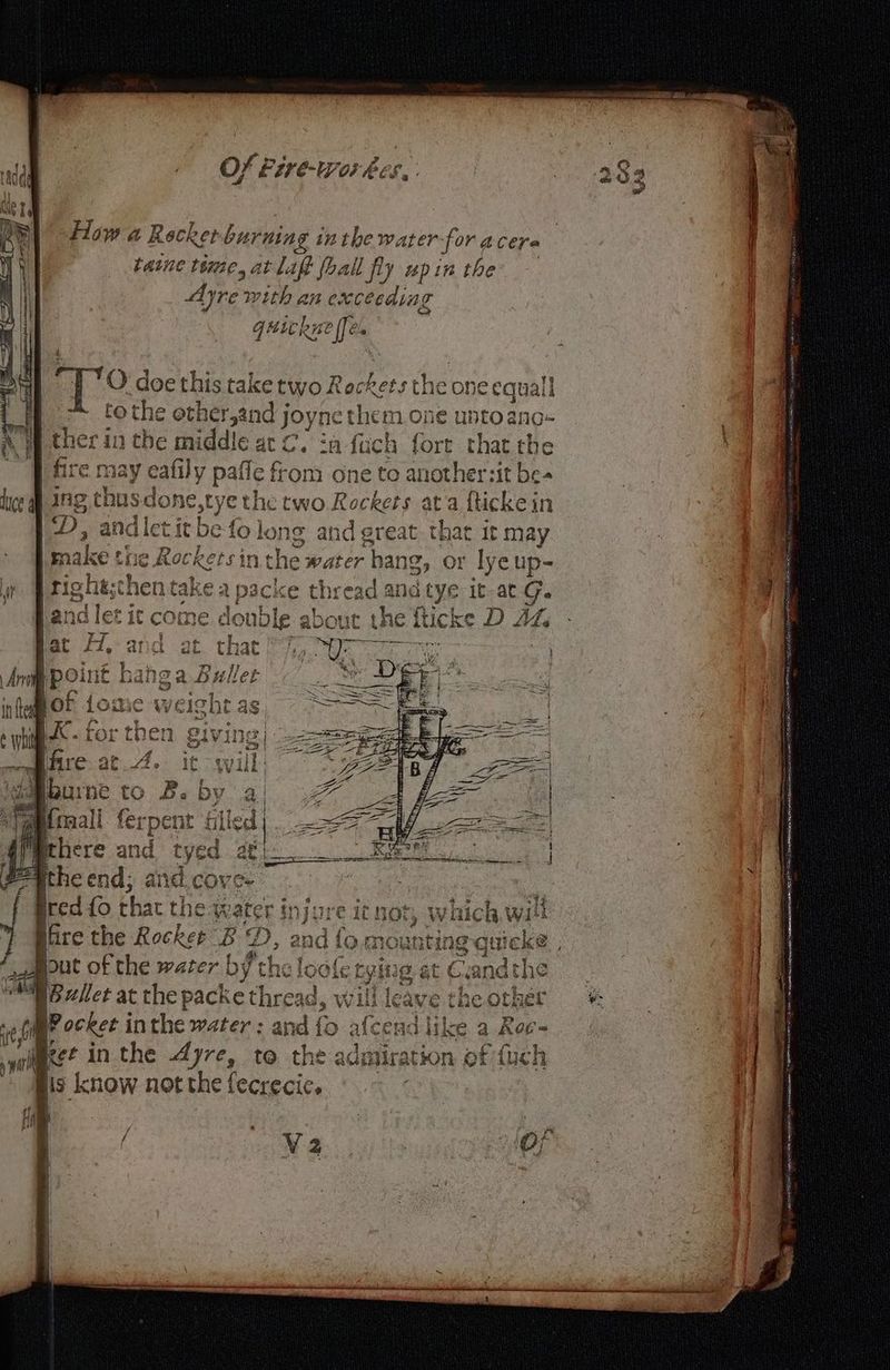 How a Recker burning inthe water for. A CET « taine time, at aff fhall fly pin the Ayre sty an excecaing Guic hue [fe =) O doe this take two Rockets the one equal! to the € other,and joyne them one ee ano- ther in the middle at C. :a fuch fort that the fire 1ay eafily pañe from one to At ersit be dice a ing thus done,tye the two Rockers ata fticke in | D, and let tit be fo lon 19: 4 nd g reat that it may | make be ae et) n RAD hang, or lye up- i | tighe;chen take a packe thread an cu it at G. fl à ? | RU UE | st 3 # ; land let it be double about the fticke D sb | ETES BE à HORS err ar F1, and at. that FT UV: on ; = xine b oe 5 2 ii | Bee A x ES | Aro [PO int Bañg a 4 nller Fi: DE 1 f bof 10 à: the € SSS À nu GC WEISNLT as o dd ge « | yee th 9 Sryine? | SSeS pe = Se he ix ee LUL bs en $4 hits] Se FÉ Etre — A ie oil ee, yr ire.at 4. it will: GLA 7 LZ : + =] rs EUX EP Fi ibe tO Pa (32 | 6 st all ferpent filled). >< Ge Sa ig 4 4 = EP = rag re ra there and tyed a0 bs Roe pegthe end; and.cove- Se {o that the: K ater (#2 ; ai 19,0 d but sis the water rf ay at = ee Bret at the packe ethre will | { jos ‘0 Gil BP ocker i ip the water: and {0 afce vd | like a Roc the | a WA rll IS Ret in the Ayre, t@ the adn Jir ation ot {uch is know notthe fecrecic, V2
