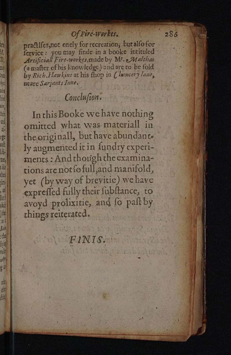 ee LS — “eee 2 2S ee Sea a= pgs ne ne Pte mn + en Of Fire-Workes. (a mafter of his knowledge) and are to be fold by Rich. Haw kins at his {hop in ( dencery lane, neare Sarqants [nne. 2 Conclufion. In this Booke we have nothing omitted what was materiall in the originall, but have abundant. ly augmented itin fundry experi- ments : And though the examina- tions are not{o full,and manifold, yet (by way of brevitie) we have avoyd prolixitie, and fo pall by things reiterated. FINIS: ete = ~~ ns, ee “ Lie dr cas es 5