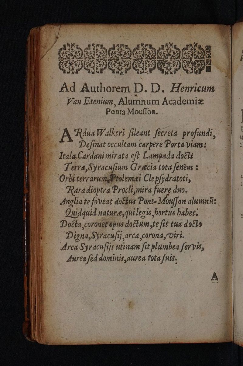 Miss | | | ‘| Ce Ad pa D. D. Eu Van Etenium, Alumnum Academiæ Ponta Mouflon. 4 À RduaWalkeri fileant fecreta profundi, À Ttale Cardani mirata eft Lampada dott ; Terra, Syracafium Gracia totafentm: Orbi terrarumsPtolemai Cle p/ydratoti, iz Raradioptra Procli mira fuere duo. | Anglia te foveat dotéus Pont Mouff on dlumnn: Quidquid natura,quilegts bortus babet Dotta coronef opus doctwm,te fit tua doëto À | Digna,S yracufty arca,corona,vtre, | Arca Syracufijs wtinam fi f t plumbea Servis, Aurea fed dominis aurea tota furs. RS OCR TL à