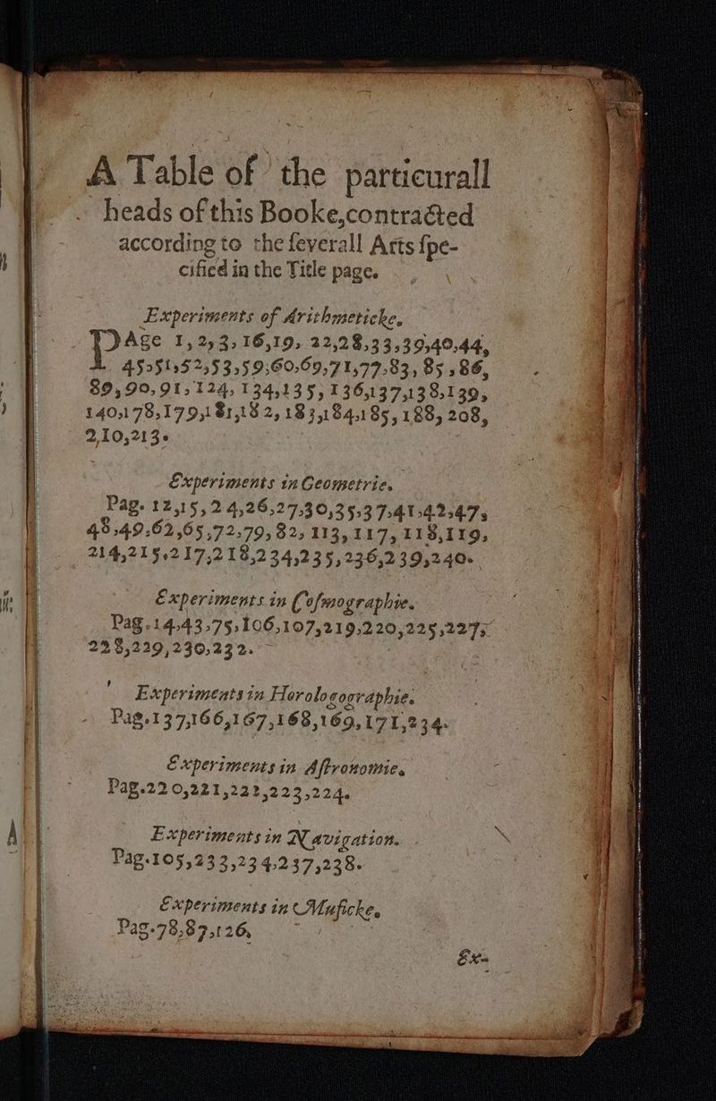 A Table of the particurall heads of this Booke,contraéted | according to the feverall Arts fpe- by cified in the Title page. Experiments of Arithmeticke, “Age 1,22; 16,19, 22,28,33,39,40,44, 45251:52;53:59;60:69,71,77:83, 85:86, M 89,90.91,124,134135,136137138139, ) 140:178,179181,82,18::184185,188, 208, | 2,10,213e Experiments in Geometric. Pag. 12,15, 2 4,26,27,30,35,3 7.414.247 48 49,62 ,65,72,79, 82, 113,11 7,118,119, 714521562 17,2 18,234,235, 236,239,240. PENS Nh ATA Le One md 8 if | Experiments in Ci ofmographie. | Pag.14,43,75:106,107,219,2 20,225,227; 225,229,230,232. — dre ee attire np 24 à de + ce none munie aR nn ED J lon Carey erin nn ner a SRE ETES 2 Experiments in Flor alogoovaphie. i Pag.137,166,167,168,169,17 1,234. CEES et — ve Old A ag PI ExXperiments in Aftronomie, | y | Pag.220,221,222,223,224. L Au RS ed 3 A { Experiments in Navigation. \ ; | : | | | Pag.105,23 3,23 4,237,228. | Experiments in Muficke, | 4 | Pag-78,87,26 — |