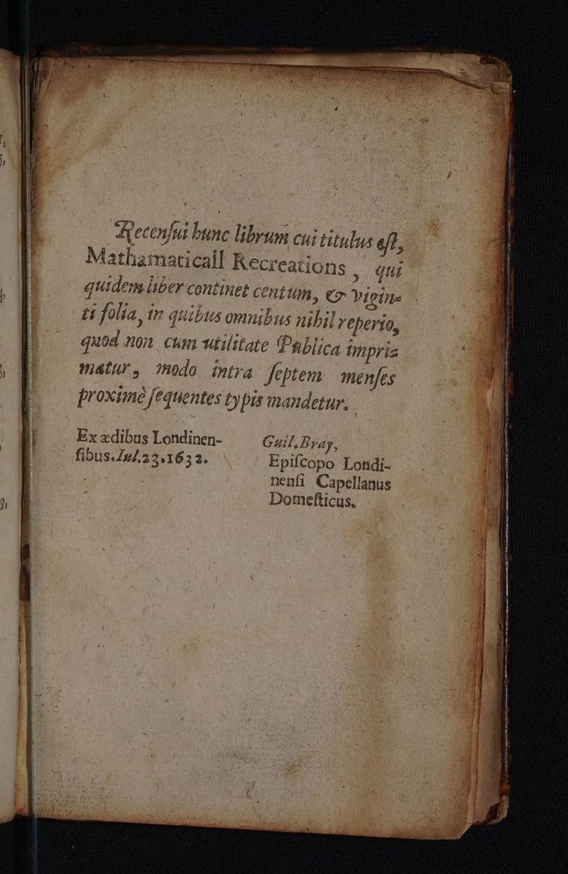 Mathamaticall Recreations , qui quidem liber centinet contum, Er Vigine tt folia, in quibus omnibus nihil reperio, quoa non cum utilitate Pablica impris matur, todo intra feptem menfes proxtme fequentes typis mandetur. Ex xedibus Londinen- Guil Bray, fibus./#/.23.163 2. Epifcopo Londi- nenfi Capellanus Domefticus.