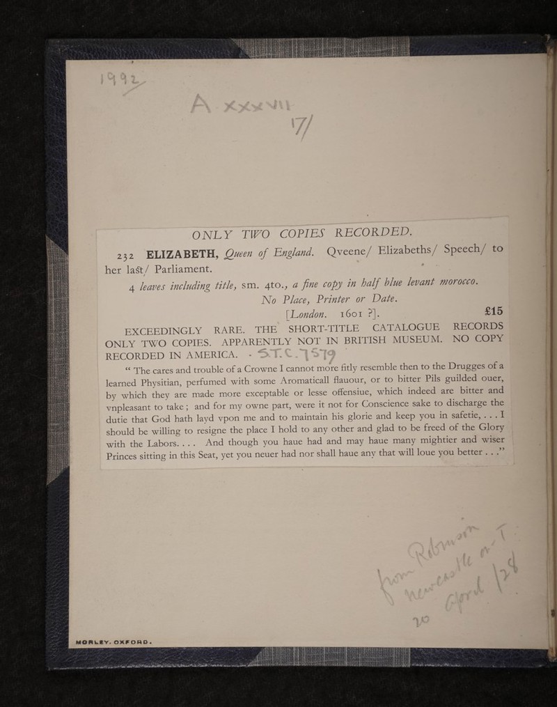 ONLY TWO COPIES RECORDED. 232 ELIZABETH, Queen of England. Qveene/ Elizabeths/ Speech/ to her la$t/ Parliament. 4 leaves including title, sm. 4to., a fine copy in half blue levant morocco. No Place, Printer or Date. \ London. 1601 ?]. £15 EXCEEDINGLY RARE. THE SHORT-TITLE CATALOGUE RECORDS ONLY TWO COPIES. APPARENTLY NOT IN BRITISH MUSEUM. NO COPY RECORDED IN AMERICA. “ The cares and trouble of a Crowne I cannot more fitly resemble then to the Drugges of a learned Physitian, perfumed with some Aromaticall flauour, or to bitter Pils guilded ouer, by which they are made more exceptable or lesse offensiue, which indeed are bitter and vnpleasant to take; and for my owne part, were it not for Conscience sake to discharge the dutie that God hath layd vpon me and to maintain his glorie and keep you in safetie, ... I should be willing to resigne the place I hold to any other and glad to be freed of the Glory with the Labors. . . . And though you haue had and may haue many mightier and wiser Princes sitting in this Seat, yet you neuer had nor shall haue any that will loue you better . . . MORWCY. OXFOHD » L:rV|vi4 *****i.