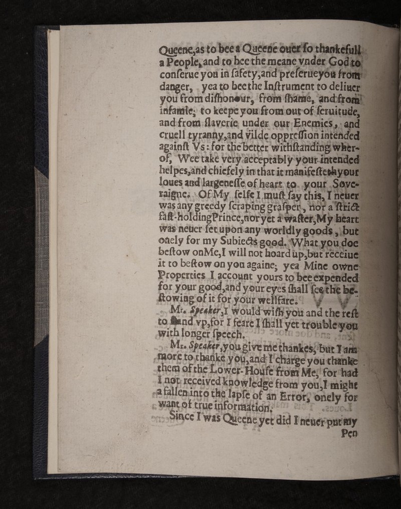 Queene,as to bee a Qaeeoe otter fo thankefull a Peoplet/and to bee the meane voder God to conferue yoa in fafety,and preferueyou from dangers yea to bee the Inftrument to deli Her you from difhon#urs from fhame, and from Infamie; to keepc you from out of feruitude, and from flaverie under our Enemies, and cruell tyranny,and vilde oppreflion intended againft Vs : for the better withftanding wfeer- of. Wee take very acceptably your intended helpes,and chiefely in that it maaifeftethyour loues and largcnefle of heart to y our Sovc- raigne. Of My fclfe I muft fay this, I neuer was any greedy feraping grafper, nor a ftri<ft faft-holdingPrince,ncrryet a wafter,My heart was neuer fetupon any worldly goods, but oady for my Subie&s good. What you doe beftow onMe,I will noffaoard up,butreceiue it to beftow on yoa againe- yea Mine owne Properties 1 account yours to bee expended for your good,and your eyes {ball the be¬ llowing of it for your wellfare. y - J Mr. Speaker^I would wifbyou and the reft to land vp,for I fearc I (hall yet troubleyou with longer fpccch. Mr. Speaker ou give me thankes, but T aria more to thanke you,and I charge you thanke them of the tower- Houfc from Me, for had i not received knowledge from you,I might 3 a eiunto the lapfc of an Error* onelv fof want of true information; mcc I was Quecne yet did I neuer put ray - ‘ . Pen