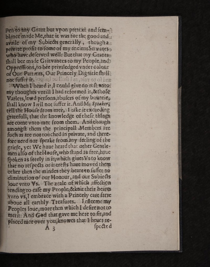 Pen to any Grant but vpon pretext and fern- blance made Me,that it was tor the good and availe of my Subie&s generally, though a private profit to fome of my ancicmServams > who have deferved well: But that my Grants {hall bee made Grievances to my People,and Opprefl ions5to bee priviledged vnder colour o/Our Patterns, Our Princely Dignicie fhali 'T When I heard it,I cculd give nortfl vnto my thoughts vntill I had reformed it,8ahofe VatletSjlcwd perfons,abufers of my buuntie, {hail know Iwil not fuffer it. And Mr, Speaker± tell the Houfe from mec, I take it exceeding gratefull, that the knowledge of thefe things ■ are come vnto tnee from them. And though amohgft them the principall -Members are fuch as are not touched in private, and there* fore need not fpeake from any feeling of the 1 griefe, yet We haue heard that other Gentle- ; men alfo of thcHoufe,who ftand as free,haue fpoken as freely in ir$ which giucsVs to know 1 that no refpe&s oriotrefts haue moved them other then the mindcs they beareto fuffer no diminution of our Honour, and out Subieds | loue vnto Vs. Thezeale of which affedion tending to cafe my People,&kaittheir hearts Vnto vs,I embrace with a Princely care farre aboue all earthly Tteafures. I tfteeme my Peoples loue,more then which I deftre not to \ merit: And G«d that gave me here to (it5and placed mec over you,kno wes that I heuer re- 1- - A s' fpeded