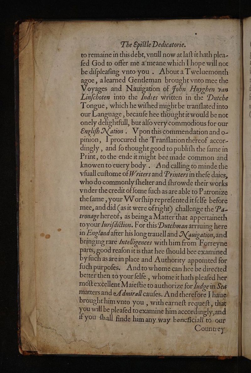 fed God to offer me a meane which | hope will not be diſpleaſing vnto you. About a Tweluemonth agoe, a learned Gentleman brought vnto mee the Voyages and Nauigation of John. Huyghen van Linſchoten into the Indies written in the Dutche Tongue, which he wifhed might be tranflated into our Language, becauſe hee thoughtit would be not onely delightfull, but alſo very commodious for our Englifh Nation. V pon this commendation and o- inion, I procured the Tranflation thereof accor- dingly , and ſo thought good to publiſn the fame in Print, tothe ende it might bee made common and knowen to euery body. And calling to minde the vfuall cuſtome of Writers and Printers in theſe daies, who do commonly ſhelter and ſhrowde their works thefame , your WV orfhip reprefented it felfe before mee, and did (as it were ofright) challenge the Pa- tronage hereof, as being a Matter that appertaineth to your /urifdittion. For this Dutchman arriuing here in England after his long trauell and A(auigation,and bringing rare Inteligences with him from Forr eyne parts, good reaſon it is that hee ſnould bee examined by ſuch as are in place and Authority appointed for ſuch purpoſes. And to whome can hee be directed better then to your ſelfe, home it hath pleaſed her moft excellent Maieſtie to authorize for ludge in Sea matters and ef dmirall caufes. And therefore I haue brought him vnto you , with earneſt requeſt, that you will be pleafed to examine him accordin gly and if you Mall finde him any way beneficial! to our : : Countrey