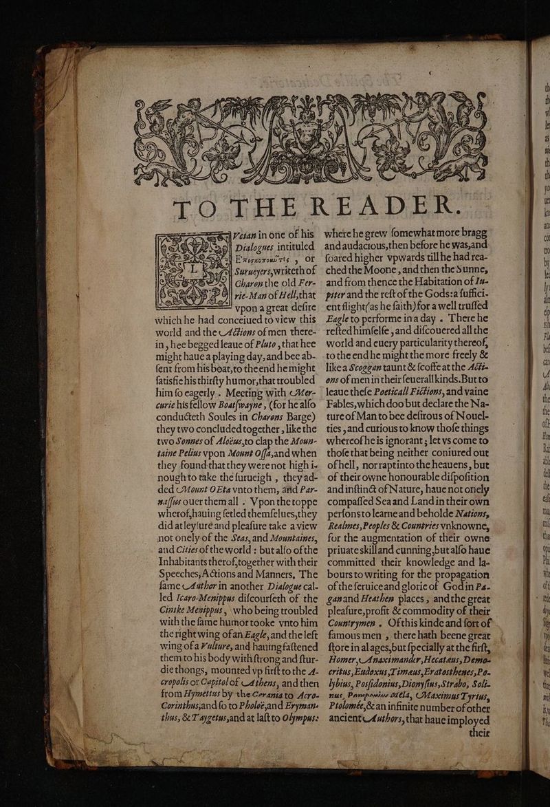Vcian in one of his Dialogues intituled ot FE’ aicnoroun Tes 5 or e Surueyers,writeth of Charon the old Fer- rie- Man of Hell, that vpon a great defire which he had conceiued to view this world and the Actions of men there- in, hee begged leaue of Plato, that hee might haue a playing day, and bee ab- fent from his boat, to the end hemight fatisfic his thirſty humor, that troubled him fo eagerly. Meeting with Mer- curie his fellow Boatfwayne , (for he alſo conducteth Soules in Charons Barge) they two concluded together, like the two Sonnes of Alocus, to clap the Moun- taine Pelius vpon Mount 1 when they found that they were not high i- nough to take the ſurueigh, they ad- ded Mount OEta vnto them, and Par- naſſus ouer them all. Vpon the toppe wherof, hauing ſetled themſelues, they did atleyſure and pleaſure take a view not onely of the Scas, and Mountaines, and Cities of the world: but alſo of the Inhabitants therof, together with their Speeches, Actions and Manners, The lame Author in another Dialogue cal- led Icaro. Menippus diſcourſeth of the Cinile Menippus, who being troubled with the fame humor tooke vnto him the right wing of an Eagle, and the left wing of a Vulture, and hauing faſtened them to his body with ſtrong and ftur- die thongs, mounted vp firft to the A. cropolis or Capitol of Athens, and then from Hymettus by the Gerania to Acro- Corinthus, and ſo to Pholot and Eryman- thus, &amp; T aygetus,and at laſt to Olympus: where he grew ſome what more bragg and audacious, then before he was, and ſoared higher vpwards till he had rea- ched the Moone, and then the Sunne, and from thence the Habitation of Iu- piter and the reft of the Gods:a fuffici- ent flight(as he faith) for a well truffed Eagle to performe in a day. There he reſted himſelſe, and difcouered all the world and euery particularity thereof, to the end he might the more freely &amp; like a Scogean taunt &amp; {coffe at the Ac#- ons of men in their ſeuerall kinds. But to leaue theſe Pocticall Fictions, and vaine Fables, which doo but declare the Na- ture of Man to bee deſirous of Nouel- ties, and curious to know thoſe things whereofheis ignorant; let vs come to thofe that being neither coniured out of hell, nor rapt into the heauens, but of their owne honourable diſpoſition and inſtinct of Nature, haue not onely compaſſed Sea and Land in their own perſons to learne and beholde Nations, Realmes, Peoples &amp; Countries vnknowne, for the augmentation of their owne private skill and cunning, but alſo haue committed their knowledge and la- of the ſeruice and glorie of God in Pa. gan and Heathen places, andthe great Countrymen . Ofthis kinde and fort of famous men, there hath beene great Homer, Anaximandter, Hecatæus, Demo- critus, Eudoxus, Timæus, Eratosthenes, Po- H bius, Posſidonius, Dionyſius, Strabo, Soli. nus, pP ee. Mela, Maximus 7 Yrius, Ptolomée,&amp; an infinite number of other ancient Authors, that haue imployed their
