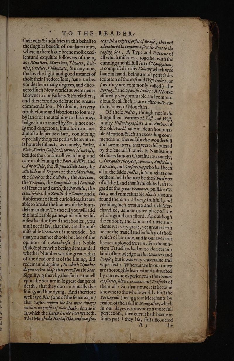 their wits & induſtries in this behalfto the fingular benefit of our later times, wherein there haue beene moſt excel- lent and exquiſite followers of them, as Munsters, Mercators, Theuets, Belo- vies, Ortelies, Villamonts, & many moe, that by the light and good meanes of thoſe their Predeceſſors, haue run be- yonde them many degrees, and difco. uered ſuch New worlds as were neuer knowne tu our Fathers & Forefathers; and therefore doo deferuethe greater commendation. No doubt, it is very troubleſome and laborious to iourney by land for the attaining to this know- ledge: but to trauell by Sea, is not one- ly moſt dangerous, but allo in a maner almoſt a deſperate eſtate, conſidering elpecially the great perils wherevnto it is hourely ſubiect, as namely, Rockes, Flats, Sandes, Calphes, Stormes, 7 empeſts, befides the continuall Watching and care in obſeruing the Poles Arctike, and Antarctite, the Ægainoctiall Line, the Altitude and Degrees of the Meridian, the Circle of the Zodtake , the Horizon, the Tropikes, the Longitude and Latitude of Heauen and earth, the Paralleles, the Hemiſphere, the Zenith, the Centre, and a Rablement of (uch curioſities, that are able to breake the braines of the foun- deſt man aliue. To theſe if you will add the intollerable paines, and infinite diſ- eafesthat doo ſpend their bodies, you muſt needs ſay, that they are the moſt miſerable Creatures of the worlde: So that you cannot chooſe but bee of the opinion of Anacharſis that Noble Philotapher who beeing demaunded of the dead or that of the Liuing, did redemaund againe , In which Number do jon recken thoſe that trauell on the Sea? vpon the Sea are in fo great danger of death, that they doo continually dye liuing, and liue dying. And therefore well fayd Bias (one of the ſeuen Sages) that Saylers uppom the Sea were alwayes within two ynches of their death: & true it is, which the Latyn Tyrile Poet writeth, That Man hada Hart of oke,and was fen- f | | \ cedwith atriple Corflet of Braſſe, thet frit aduentured to commit a ſlender Boat to 1 he raging Sea. A Type and Parterne of all which miferies , together with the cunning and skilfull Art of Newigation, is comprifed in this Volume whichwee haue in hand, being amoft perfect de. ſcription of the Eat and Weft Indies, or (as they are commonly called) the Fortugall and Spanifh Indies: A Worke afluredly very profitable, and commo. dious for all ſuch as are deſirous & cu. rious louers of Nouelties. Of thele Indies, though notin di. ftinguifhed tearmes of Ea/ and Weft, ſundry Hiſtoriographers and Authors of the old Morli haue made an honoura. ble Mention, & left an exceeding com- mendation thereof, for the wonderfull and rare matters, that were diſcouered by the ſeuerall Trauels & Nauigation of diuers famous Captains: as namely, Alexander the great, Celeucus, Antiochus, Patrocles, and Oneficritus,who had been all in the faide Indies, inſomuch as one of them held them to be the Third part of all the Land that is inhabited, in re. gard of the great Proninces, puiflant Ci- ties, and vnmeaſurable lands that are foundtherein e all very fruitfull, and yeelding ſuch treaſure and lich Mer- chandize, as none other place of the whole world can afford. And althogh the curioſity and labour of thefe aun- cients was very great, yet greater hath beene the trauell and induſtry of thoſe which of late time, and in ourage hath beene imployed therein. For the aun- cient Trauellers had in deedea certain kind of knowledge of this Coumtrey and People; but it was very vncertaine and vnperfect: Whereas we in our times are thoroughly learned and inſtructed ces, Cities, Riuers, Hauens and Trafficks of them all: So that nowe it is become knowne tothe whole world. Firſt the Portingalls (being great Merchants by reafon of theirskil in Nauigation, which in our dayes is growne to a more full perfection, then euer it hath beene in times paſt:) they I fay firſt diſcodered A 3 the