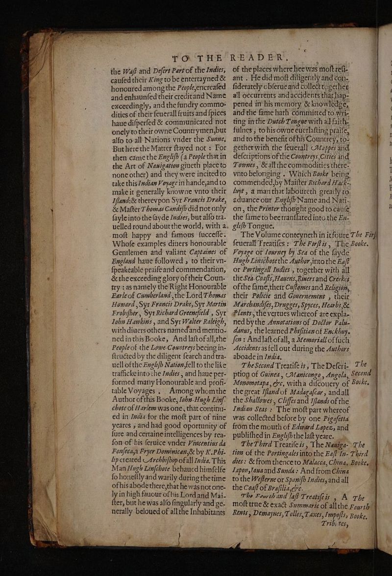 the Wa? and Defert Part of the Indies, cauſed their King to be entertayned & honoured among the People, encreaſed and enhaunſed their credit and Name exceedingly, and the ſundry commo- dities of their ſeuerall fruits and ſpices haue diſperſed & communicated not onely to their owne Countrymen, but alſo to all Nations vnder the Sunne. But here the Matter ſtayed not: For then came the Engliſb (a People that in the Art of Nauigation giueth place to none other) and they were incited to take this Indian Voyage in hande, and to make it generally knowne vnto their Ifland:& therevpon Syr Francis Drake, & Matter Thomas Candiſn did not only ſayle into the ſayde Indies, but alſo tra- Whoſe examples diuers honourable Gentlemen and valiant Captaines of England haue followed, to their vn- ſpeakeable praifeand commendation, & the exceeding glory of their Coun- try : as namely the Right Honourable Earle of Cumberland, the Lord Thomas Howard , Syr Francis Drake, Syr Martin Frobiſher, Sy: Richard Greenefield , Syt John Hawkins , and Syt Walter Raleigh, with diuers others named'and mentio- ned in this Booke, And laſt of all, the People of the Lowe-Countreys beeing in- ſtructed by the diligent ſearch and tra- uell of the Engliſbß Nation, fell to the like traflicke into che Indies, and haue per- formed many Honourable and profi- table Voyages. Among whom the Author of this Booke, John. Hugh Linf- chote of Harlem was one, that continu- ed in Jadia for the moſt part of nine yeares, and had good oportunity of {ure and certaine intelligences by rea- fon of his ſeruice vnder Viucentius da Fonfecaya Fryer Dominican, & by K. Phi. lip created _Archbifhop of all India. This Man Hugh Linſchote behaued himfelfe ſo honeſtly and warily during thetime of his abode there, that he was not one- ly in high fauour of his Lord and Mai. fter, but he was alſo fingularly and ge- nerally beloued of allthe Inhabitants of the places where hee was moltreti- ant. He did moſt diligently and con- all oecurrents and accidents that hap- pened in his memory & knowledge, and the fame hath committed to Wri- ting inthe Dutch Tongue with all faith. fulnes, to hisowne euerlafting praiſe, and to the benefit of his Countrey, to- gether with the feuerall Mappes and deſcriptions of the Countreys, Cities and 3 luyt, a man that laboureth greatly to aduance our Engliſʒ Name and Nati. the ſame to bee tranſſated into the Ea. glifh Tongue. Voyage ot Iourne by Sea of the fayde Hugh Liaschotethe Author, into the Ea/t or Portingall Indies, together with all ofthe ſame, their Cu/lomes and Religion, their Policie and Gouernement , their Marchandiſes, Drugges, Spyces, Hear bs, & ned by the Annotatious of Doctor Palu- danus, the learned Phifitian of Enckhuy. fen: And laſt ofall, a Memoriall of {uch Accidents as fell out during the Authors aboade in India. the great Ifland of Madagaſcar, and all the Shallowes, Cliffes and Iſſands of the Indian Seas: The moſt part whereof was collected before by one Pigafetta from the mouth of Edward Lopez, and publiſhed in Engliſb the laſt yeare. Iapon, laua and Sunda: And from China to the Meſterne or Spaniſb Indies, and all the Coaſt of Braſilia, cc. Trib; tes, e rin | | /