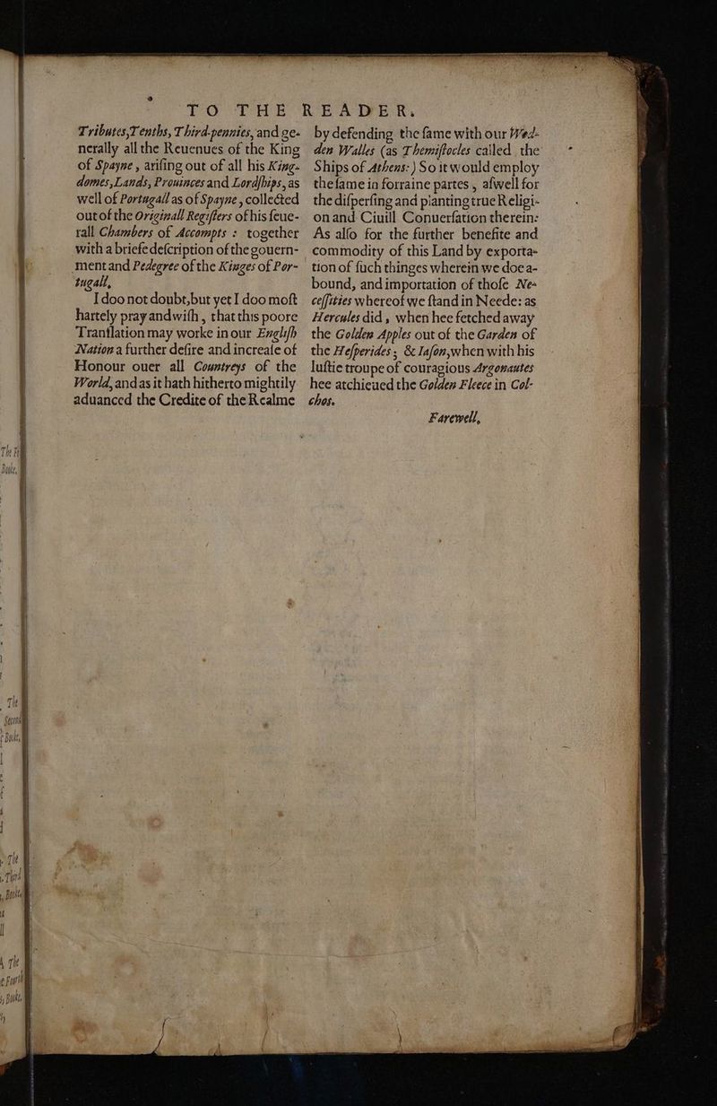 Tributes,T enths, T hird.pennies, and ge- nerally all the Reuenues of the King of Spayne , ariſing out of all his King- domes, Lands, Prouinces and Lordſbips, as well of Portugal as of Spayne , collected out of the Originall Regiſtens of his ſeue- tall Chambers of Accompts : together tugall. Idoo not doubt, but yet I doo moſt hartely pray and wiſh, that this poore Trantlation may worke in our Engliſh Nation a further deſire and increaſe of Honour ouer all Countreys of the World, andas it hath hitherto mightily aduanced the Credite of the Realme by defending the fame with our Wed- den Walles (as Themiftocles called the Ships of Athens: So it would employ the ſame ia forraine partes, afwell for the diſperſing and pianting true Religi- on and Ciuill Conuerſation therein: As alfo for the further benefite and commodity of this Land by exporta- tion of ſuch thinges wherein we doe a- bound, and importation of thoſe Ne- ceffities whereof we ſtand in Neede: as Hercules did, when hee fetched away the Golllen Apples out of the Garden of the Heſperides; &amp; Iaſon, when with his luſtie troupe of couragious Argonautes hee atchieued the Golden Fleece in Col- chos. Farewell, vio | 1 5 gal, % ae ok) A