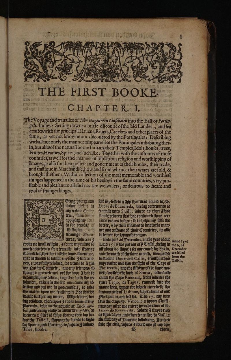 \ r lf . F an I rt Ws yay ho WR ( 15 l hifi 155 . Gey : 550 =x 2 NAINA: MAP z NN 7 N Ne ii, N \ Nl) ! N a 0 . 8 S We i 2 0 y ) 105 1 HH | = ws = b 2 Fe , 9 4 2 Kales Indies: Setting downea briefe diſcourſe of the faid Landes, and fea in, but alſoof the naturall borne Indians, their Temples, Idols, houſes, trees, Fruites, Hearbes, Spices, and {uch like: Together with the cuſtomes of thofe Fountries, as well for theirmanner ot Idolatrous religion and worſhipping of Images, as alſo for their policieand gouernment of their houſes, their trade, _ and aie in Marchandiſe, how and from whence their wares are fold, &amp; brought thether: With a collection of the moft memorable and worthieſt thinges happened in the time of his beeing in the fame countries, very pro- ſitable and pleaſant to all ſuch as are welwillers , or deſirous to heare and readof ſtrange thinges. Eeing voung and ee lining idlelpe in „ mp natiue Comm trie, ſome tunes applying my belt <5 ©] fo the reading of Miſtoꝛies, anv ſtraunge aduen⸗ tooke no ſmall delight, J found my minde fo Red my lelle in a chip that was bound for . Lucas de Barameda, beeing determined to trauaile vnto Siuill, Where as then J had two bꝛetheren that had continued there cers fatne peares befoze : fo to helpe my ſelle the better, ¢ by their meanes to know the mans ner and cultomie of thofe Countries, as alſo to learne the Spanich tongue. much addicted to fee etrauatle into ſkrange Countries, thereby to feeke ſome aduenture, that in the end to ſatillie my ſelle J determi· all about 80. chips) t fet our courſe loꝛ Spain, Decembes and the ninth ol the ſame month, wee paſſed is 155 betivenc Douer and Callis, &amp; within thꝛer Taflell, ned, &amp; was fully reſolued, fo2a time to legue my Natine Coumtrie, and my kriendes (al⸗ derompliſh my defire , together with the res ſolution, taken in the end ouercame my al⸗ fection and put me in god comloꝛt, to take the matter vpon me, truſting in God that he ing reſolued, thereupon J tooke leaue ol my Parents, iuho as thendiwelt at Enckhuy- ſen, and beeing ready to imbarne u cel, A went to a Flert of chips that as then lay bee fore the Taffell ; ſtaying the winde to faple loꝛ Spaine, and Portingale, where A imbar⸗ The i. Booke. Finisterra, and the fifterne ol the fame mos neth we ſaw the land of Sintra, other wie called the Cape Roexent, from tobence the riuer Tegio, 92 Tagus, runneth into the maine Sea, vppon the which tiner lieth the famous citie of Lisbone, where ſome of our Fleet put in, and left vs. The 17. dap wee law the Cape Sd. Vincent, ¢ vppon Chꝛilt᷑ · mas dap after we entred into the riuer ol D. Lure de Barameda, where J ſtaped two o the daxes and then trauatled ts Siuill,¢ the firſt dap of Jannarie following, Jentred into the citie, where A found one ol my bꝛe⸗ 2 then,