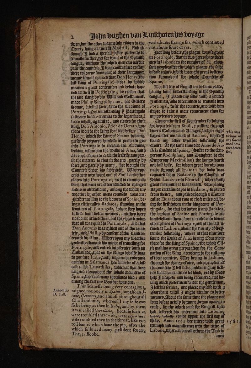 ‘trauatle further, pet ko want ol the Spanish meanes a great contention and debate hap⸗ ned as then in Portingale 5 by reaſon that the (aid Ring by his Mill and Teſtament, made Phillip King ol Spaine, his Sitters Portingal. ot withſtanding 5 Poꝛtingals (alwaies deadly enemies to the Spantards,) were wholly againſt it, and elected fo2 their king, Don Antonio, Prior de Ocrato, hʒo⸗ pꝛeſently prepared himſelle in perfor to goe fending before him the Dune ol Alua, with à troupe of men to ceaſe their ſtrife. and paci⸗ lozce, and partly by mony, hee bꝛought the Countrie under his fubtection. Whereup⸗ on diuers men went out sf Siuill and other plates into Portingale ; àt it is commonlie ſeene that men are olten addicted to changes and ne lu alterations, among the which my Bꝛother by other mens counſols was one: Firſt trauelling to the boꝛders of Spaine, be⸗ ing a cittie called Badaios, ſtanding in the ſrontiers ot Portingale, where they hoped to finde ſome better meanes, and they were no ſooner ariued there, but they heard neos that all was quiet in Portingale, and that ‘Don Antonio twas dʒiuen out of the caus trie, and Phillip by conſent of the Land res Hortingale, and entred into ſeruice with an Amballadoꝛ, that on the Kings bebalfe was Annotatio D, Pall. eale called Tauardilha, which at that time raigned thꝛoughout the whole Countrie of Spaine, tubereof many thoufands died: and among the reſt my Brother was one. This ficknefle being very contagious, raigned not onely in Spaine, but alſo in J talie, Fermam, and almoft throughout all Chriltendome, whereof] my ſelfe was ficke being as then in Irale, and by them it was called Caccolucie, becauſe fuch as were troubled therewith, were no other wife troubled then in the throat, like vn-⸗ e Palen haue the pip, after the which followed many peſtilent feuers, The, 1. Booke, ‘es i * Not long beloꝛe, the plague was fo. 15 af in Portingale, that in thus peres (pace there diſeaſe enſued, which wʒought great deſtrue⸗ tion thzoughout the whole Countrie ok aine, » as 5 us Pie * The filt day ol Juguſt in the fame peare, hauing ſome bnderſtanding in the Spanity tongue „J placed my ſelle with a Dutch Portingal, to ſe the countrie, and with him ſtaped to take a moze conuenient time fo2 my pꝛetended vopage. Uppon the firſt of September kollo wing This was Court. At the ſame time died Anne de Au⸗ {tria Queene ol Spaine, (Siſter to the Em⸗ perour Rodulphus, and Daughter ta the Emperour Maximilian) the Rings fourth and lat wife, koꝛ whom great ſoꝛrow was made though all Spa ine; her body was conuated from Badaios fo the Clopſter of Saint Laurence in Eſcuriall, where with great ſolemnitie it was buried. Me hauing med bros ther decea fed, from thente, and pafled thꝛough a Tolone called Eluas about two 02 thee miles ott, be⸗ ing the firſt towne in the kingdome ol Por · tingale, fo2 that betwerne it and Badaios, the boꝛders of Spaine and Portingale are limited: from thence we trauailed into diuers other places of Port ingale, and at the laſt a⸗ riued at Lisbone, about the twenty ol Sep⸗ tember lollowing, where at that time wee found the Duke of Alua beeing Gouernour there loꝛ the Ring of Spaine, the whole Cit⸗ nation of the King, according to the cuſtome thꝛough the change ol aire, and coꝛruption ol the countrie J fell ſicke, and during my ficks nes was ſeauen times let blend, vet by Gods uing much pꝛeferment vnder the gentlemart, Alef his ſeruice, and placed my ſelle with a Marchant vntill J might attaine to better meanes. About the fame time the plague not long beloze newlp begunne, began againe to ceaſe, fo2 the which cauſe the King till then had deferred his enterance into Lisbone, tubieh wholly cealcd vppon the firſt dap of May, Anno 158 1 hee entred with great triumph and magnificence into the cittie ol