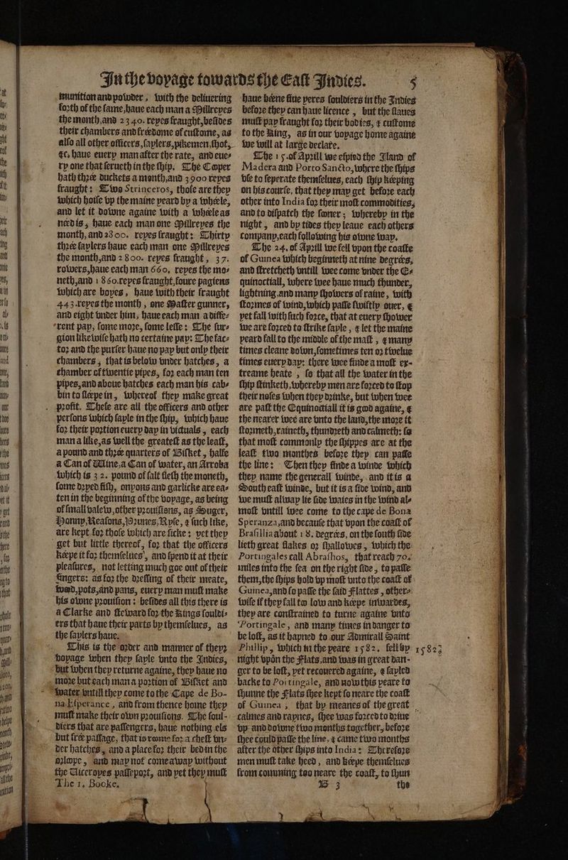 numition and poloder, with the deliuering forth of the fame, haue each man a Millreyes the month. and 23 40. repes fraught, beũdes their chambers and krerdome of cuſtome, as alſo all other officers, ſaplers, pikemen, hot, ec. haue euery man after the rate, and eue⸗ rp one that ſerueth in the ſhip. The Cooper bath thee duckets a month, and 3900 reyes fraught: Two Strinceros, thole are they which hoiſe bp the maine peard by a wheele, and let it downe againe with a where as nerd is, haue each man one Pillreyes the month, and 28 O0. reyes fraught: Thirty theeelaplers haue each man one Millreyes the month, and 2 800. repes fraught, 37. rowers, haue each man 660. repes the mas neth, and 1860. repes fraught, foure pagiens which are boyes, haue with their fraught 443. reyes the month, one Maſter gunner, and eight vnder him, haue each man a diffe⸗ ‘rent pap, ſome more, ſome leſſle: The ſur⸗ gion like wiſe hath no certaine pay: The lac⸗ to; and the purſer haue no pay but only their chambers; that is below vnder batches, a chamber ol twentie pipes, for each man ten pipes, and aboue hatches each man his cab⸗ bin to ſlerpe in, whereol they make great perſons which ſayle in the ſhip, which haue fo2 their poꝛtion euery day in victuals, each man a like, as well the greateſt as the leaſt, à pound and thee quarters of Biſtket, halle a Can of Mine, a Can of water, an Arroba which is 3 2. pound of falt fleſh the moneth, ſome doped ſiſh, onyons and garlicke are ea⸗ ten in the beginning ofthe voyage, as being ok mall valew, other prouifiens, as Souger, Hannp Neaſons, oꝛunes, Ryſe, æ ſuch like, are kept fo2 thofe which are ſicke: vet they keepe it fo2 themſelues, and {pend it at their pleaſures, not letting much goe out of their Angers: as loꝛ the dꝛeſſing ol their meate, his obne pꝛouiſion: beſides all this there is àꝗ Clarke and ſteward fo2 the Rings ſouldi⸗ ers that haue their parts by themlelues, as This is the oꝛder and manner al they but when they returne againe, they haue no moꝛe but each man a poꝛtion ol Biſset and Water vntill they come to the Cape de Bo- na Eſperance, and from thence home they mull make their own pꝛouiſions. The foul- diers that are paſſengers, haue nothing els but fre paſſage, that is rom fora cheſt bre ozlope, and map not come awap without fhe Uiceropes palſepoꝛt, and pet they muſt haue beene five peres fonloters in the Indies beloꝛe they can haue licence, but the llaues mult pap fraught fo their bodies, cuſtome to the King, as in our vopage home againe we will at large declare. 5 The 15. ol Apꝛill we eſpied the Jland ol Madera and Porto Sancto, where the ſhips ble to ſeperate themſelues, each ſhip keeping on his tourſe, that they may get before each other into India fo2 their moſt commodities, and to diſpatch the ſoner; whereby in the night, and by tides they leaue each others company, each following his owne way. The 24. of Apꝛill we fell vpon the coaſte ol Guinea Which beginneth at nine degrees, and ſtretcheth vntill wee come vnder the G+ quinoctiall, where wee haue much thunder, lightning and many ſhowers of raine, with formes of wind, which palle ſwiltly auer, e pet fall with ſuch foꝛce, that at euery ſhower we are loꝛced to ſtrike faple , e let the maine peard fall to the middle of the maſt, e many times cleane dobon, ſometimes ten oꝛ twelue times euery day: there wee finde a mot ex; treame beate , fo that all the water in the ſhip ſtinketh, whereby men are forced to ſtop their noſes when they dꝛinke, but when wer are paſt the Equinoctiall it is god againe, € the nearer wee are vnto the land, the moꝛe it ſtoꝛmeth, raineth, thundꝛeth and calmeth: fa that moſt commonlp the ſhippes are at the lead two monthes before they can pate the line: Then they finde a winde which they name the generall winde, and it is a South eaſt winde, but it is a {ioe wind, and we muſt almay lie fide waies in the wind al⸗ moſt vntill wee come to the cape de Bona Speranza, and hecauſe that vpon the coaſt of Braſillia about 1 8. degrees, on the ſouth fide lteth great flakes. oꝛ ſhallowes, which the Portingales call Abraſhos, that reach 70. miles info the fea on the right ſide, ta palſe them, the ſhips hold vp moſt vnto the coat of Guinea, and ſo paſſe the ſaid Flattes, other⸗ wie ik thep fall to low and kerpe inwardes, they are conſtrained to ture againe vnto ‘Portingale, and many times in danger to be loſt, as it hapned to our Admirall Saint ger to be loſt, pet recouered againe, ¢ ſapled backe to Poi tingale, and nowthis peare to ſhunne the Flats ſhee kept fo neare the coaſt of Guinea , that by meanes ol the great vp and done two months together, before ſhee could patie the line ¢ came two months alter the other ſhips into India: Wherefore men muſt take heed, and kerpe themſelues from comming too neare the coaſt, to ſhun