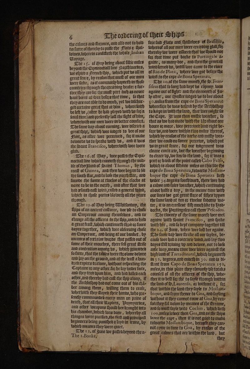 the calmes and ſtoꝛmes, and allo not to hold to farre of thereby to palle the Flats &amp; ſhal⸗ lowes, wherein confitteth the whole Indian Mopage. b The 15. of Map being about fiftie miles beyond the Eqmnoctiall line Nozthwardes, we efvied a French ſhip, which put vs all in great feare, by reaſon that moſt of our men were ficke, as it commonly hapneth in fhofe countries thꝛough the exterding heate: e furs ther they ave loꝛ the moſt part fuch as neuer haue berne at Sea beloꝛe that time, fo that they are not able to do much, pet we diſchar · ged certaine great chat at him, where with he let vs (alter he had plaped with vs fora final time) and pꝛeſently loft the fight of him, wherewith our men were in better comfort. The ſame day about euening, wee dilcried a great ſhig, which wee iudged to bee of our Fleet, as after wee perteiued, loꝛ it made towards bs to ſpeake with bs, and it was the Saint Franciſco, wherewith wee were glad. The 26. of May, wee paſſed the Equi⸗ noctiall line which runneth thꝛough the mid⸗ dle of the land ol Saint Thomas, bp the coaſt ol Guinea, and then wee began to fee the ſouth ſtar, and to lofe the noꝛth far, and founde the ſunne at twelue of the clocke at none to be in the noꝛth, and alter that wee had d ſouth eaſt wind, called a general wind, Which in thole partes bloweth all the peare thꝛough. f The 29. ol Map being NMhitſondap, the ſhips ol an ancient cuſtome, doe vſe to chule an Emperour among themſelues, and to change all the officers in the ſhip, and to hold à great feaſt, which continucth thꝛer oꝛ foure dapes together, which wee oblerning chofe an Emperour, and being at our banket, by meanes of certaine woꝛds that paſſed out of ſome of their mouthes, there fell great Mrife and contention among vs, which pꝛocerded fo karre, that the tables were thꝛowne downe and lay on the ground, and at the leaſt a hun⸗ dꝛed rapiers beatwne, without reſpecting the Captaine oꝛ anp other foꝛ he lap vnder foote, and they trod vpon him, and had killed each other, and thereby had caſt the ſhip awap, il the Archbiſhop had not come out of his chã⸗ ber among them, willing them to ceale, wher with they ſtayed their hands, who pres ſently commaunded euery man on pattie of death, that all their Rapters, Poynpardes, and other weapons ſhould bee bꝛought into thinges were pacified, the fir and pꝛincipall beginners being puniched k layd in trons, by Which meanes they were quiet. The 12. of Zune we palled beyond thea: The 1.Booke, af i fore faid Flats and Hhallotves of Brafillia, Iwhereof all our men were erceding glad, fo thereby we were aſlured that we ſhould not koz that time put backe to Port ingale as galne, as manp doe, and then the general wind ſerued vs, vntill wee came to the riuer ol Rio de Plata, where wee got beloꝛe the wind to the tape de Bona Speranza. The 20. ol the fame month, the S. Franz ſiſcus that fo long had kept vs copanyp, was againe out of fight: and the eleauenth of Zur ly alter, our Maſter iudged vs fo bee about 50. miles from the cape de Bona Speranza: whereloꝛe he was deſired by the Archbiſhop to keepe in with the land, that wee might fee the Cape. It was then miſtie weather, ſo that as we had made with the lav about one houre 2 moꝛe, Wee perceiued land right be · foꝛe vs, and were within two miles thereof, which by reaſon ol the darke and miſty wea⸗ ther we could no ſoner percetue, which put vs in great feare, foꝛ our iudgement was cleane conlrarie, but the weather beginning to cleare vp, we knew the land, loꝛ it was a part oꝛ bank of the point called Cabo Falfo, which is about fiftt ene miles on this fide the cape de Bona Speranza, towards Moflame vnder 3 4. degrees ſouthward, there wee had à calme and faire weather, which continuing about halfe a day, in the meane time with our lines we got great ſtoꝛe of fifhes vppon the ſame land at ten oꝛ twelue kadoms wa⸗ ter, it is an excellent liſh much like to Had⸗ docks, the Poꝛtingales call them Peſcados. The twenty ol the ſame month wee met againe with Saint Franciſco, and ſpake with her, and ſo kept company together till the 24. of June, when wee loft her againe. The ſame dap wee firoke all our faples, bes dapes ſtill dꝛiuing vp and Downe, not to loſe anie wap, meane time wee were againſt the high land of Tarradonatal, which beginneth in 3 2. degrees and endeth in 3 o. and is di⸗ ſtant from Capo de Bona Speranza 150, miles, in this place they cõmomp ble totaka countell of all the officers of the hip, whe⸗ ther it is belt fo2 the to faple thꝛough within the land of S. Laurenſo, 02 without it, foꝛ that within the land they faple to Mollam⸗ bique, and from thence to Goa, ànd ſapling fori they fal dolon by meanes of the ſtreame, and fo muſt ſaple vnto Cochin, which lieth leane the cape, then it is not good to make towards Moflambique, becauſe they cane not come in time fo Goa, by reafon of the great calmes that are within the land, but Ca SepremrrrTo