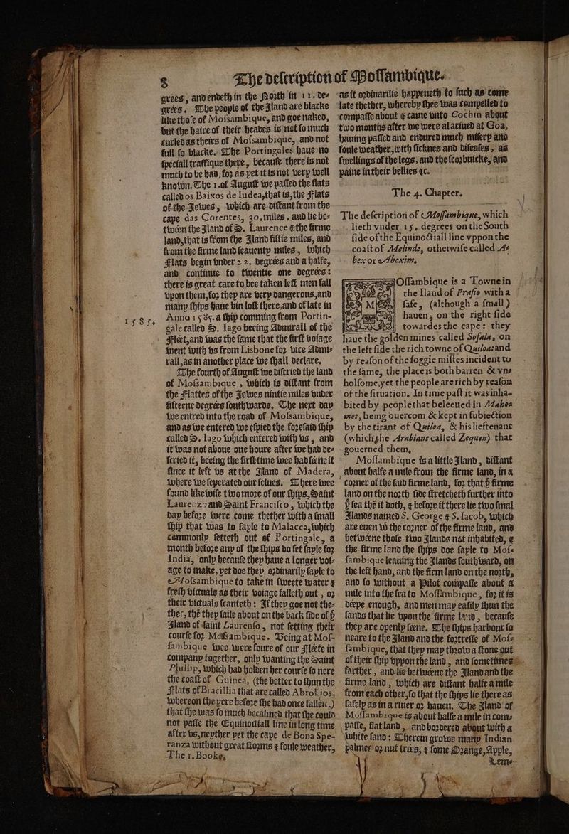 15 8 5. aves. The people of the Zland are blacke like tho of Mofsambique, and goe naked, but the hatre ol their heaves is not fo much curled as theirs of Molsambique, and not full ſo blacke. The Portingales haue no ſpeclall traffique there, becauſe there is not much to be had, foꝛ as pet it is not very well known. The 1. ol Auguſt we paſled the flats called os Baixos de ludea, that is, the Flats ok the Jewes, which are diſtant from the cape das Corentes, 30, miles, and lie be⸗ twern the Jland ol D. Laurence ę the firme land, that is from the Aland filtie miles, and krom the firme land ſeauenty miles, which Flats begin vnder 2 2. degrees and a halle, and continue ko twentie one degrees: there is great care to bee taken leſt men fall vpon them, koꝛ they are very dangerous, and manp {hips haue bin loft there and of late in Anno 15 Sc. a ſhip comming from Portin- gale called S. Iago beeing Admirall of the Fleet, and was the fame that the firſt volage went with vs from Lisbone fo2 vice Admi⸗ rall, as in another place we ſhall declare. The fourth of Auguſt we difcried the land of Mofsambique , which is diſtant from the Flattes of the Jewes nintie miles vnder filteene degrers ſouthwards. The next dap we entred into the road of Mofsambique, and as we entered we eſpied the loꝛeſaid thip called S. Iago which entered with vs, and it was not aboue one houre alter we had de⸗ ſcried it, beeing the firfétime wee had ſe ne it ſince if left vs at the Jland of Madera, Lauren zo and Saint Franciſco, Which the day before were come thether with a ſmall chip that was to layle to Malacca, which commonly ſetteth out of Portingale, a India, only betauſe they haue a longer bot: age to make, pet doe they oꝛdinarily ſaple to Molsambique to take in ſweete water ¢ freth bictuals as their votage falleth out , 02 their biduals ſcanteth: If they goe not thes ther, the they ſaile about on the back ſide of p Iland of ſaint Laurenſo, not ſetting their courſe foꝛ Mefsambique. Being at Mof- fambique wee were foure of our Flerte in companp together, only wanting the Saint Phillip, which had holden her courte lo nere the coaſt ol Guinea, (the better to ſhun the Flats of Bracillia that are called Abrot ios, whereon the pere before the had once falleic.) that the was fo much hecalmed that fhe could not patie the Cquinodiall line in long time alter vs, neyther pet the cape de Bona Spe- ranza Wwitheut great ſtoꝛms ¢ foule weather The 1. Booke, 5 as it oꝛdinarilie happeneth to ſuch as come late thether, whereby thee was compelled to two months alter we were al ariued at Goa, foule weather, with ficknes and diſeaſes, as ſwellings of the legs, and the ſcoꝛbuicke, and paine in their bellies dc. The 4. Chapter. The defcription of Moſſambique, which lieth vnder 15. degrees on the South ſide ofthe Equinoctiall line vppon the coaſt of Melinde, otherwiſe called A- ber or e Abexim. Oſſambique is a Townein ſafe, (although a ſmall) Fer hauen; on the right fide tr ARGS! towardesthe cape: they haue the golden mines called Sofala, on the left fide the rich towne of Qusloa:and by reaſon of the foggie miſtes incident to the fame, the place is bothbarren & vn⸗ holſome, yet the people are rich by xeaſon of the fituation, In time paſt it was inha- bited by people that beleeued in Maho met, being ouercom & kept in ſubiection by the tirant of Quiloa, & his lieftenant (whichghe Arabians called Zequen} that gouerned them. Moſſambique isa little Aland, diſtant᷑ coꝛner of the ſaid firme land, fo2 that p firme land on the noꝛth fide fretcheth further into V ſea the it doth, ¢ before it there lie two ſmal lands named S. George g S. Iacob, which are euen W the coꝛner ol the firme land, and betweerne thoſe two Jlands not inhabited, € the firme land the chips doe ſaple to Moſ⸗ ſambique leauing the Ilands ſouih ward, on the left hand, and the firm land on the noꝛth, mile into the ſea to Moflambique, loꝛ it is derpe enough, and men map eafilpy Hun the lands that lie vpon the firme land, becauſe they are openly ſerne. The ſhips harbour fo neare to the Jland and the koꝛtreſſe ol Moſ⸗ ſambique, that they may thꝛowa ſtone gut of their ip vppon the land, and fometimnes karther, and lie betwerne the Jland and the firme land, which are diſtant halle a mile krom each other, ſo that the ſhips lie there as lalelp as in a riuer o2 hauen. The Jland of Moſſambi que is about balfe a mile in com⸗ white ſand: herein growe many Indian Fahnes o2 nut trers, ¢ ſome Oꝛange, Apple, * oa ee . ——. .