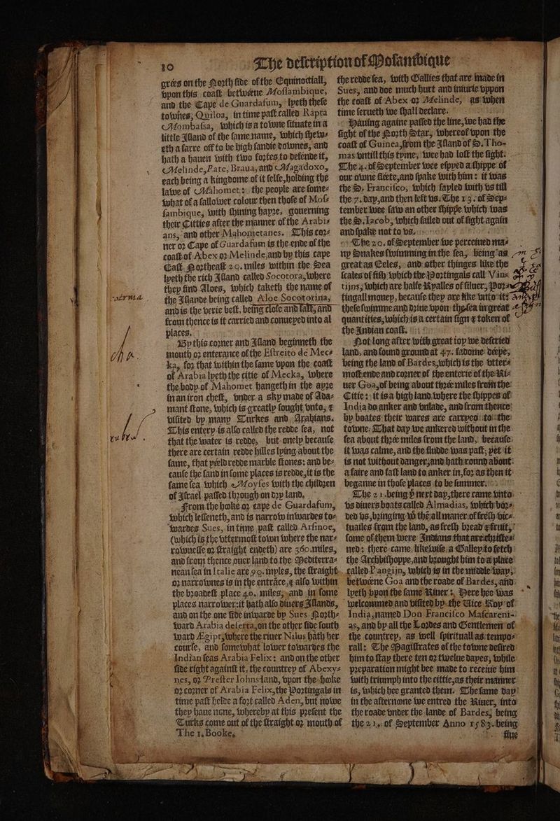 10 grees on the orth ſide ofthe Equinocttall, vpon this coaſt betivene Moſlambique, and the Cape de Guardafum, lpeth theſe tones, Quiloa, in time paſt called Rapta Mombaſsa, which is a towne ſituate in a little Alland of the lame name, which Heiss eth a karre off to be high ſandie downes, and hath a hauen with two loztes to delende it, Melinde, Pate, Braua, and ( Magadoxo, each being a kingdome of it elle holding the lawe of Malomet: the people are ſome⸗ what of a lallo wer colour then thofe of Mot ſambique, with thining bape, gouerning their Cittics alter the manner of the Arabi ans, ànd other Mahometanes. This coꝛ⸗ ner oꝛ Cape of Guardafum is the ende of the coathof Abex oꝛ Melinde, and by this cape Gatk, Mortheak 2 0. miles within the Dea weth the rich Alland called Socotora, Where they tind Aloes, which taketh the name ol the Illande being called Aloe Socotorina, from thence is it carried and conuexed into al places. 7750 By this comer and Illand beginneth the mouth oꝛ enterance ofthe Eſtreito de Mec⸗ ka, fog that within the fame vpon the coat of Arabia lpeth the citie of Mecka, Where the body ol Mahomet hangethin the apze in an iron cheſt, vnder a skp made of Ada⸗ mant fone, which is greatly fought, onto, ¢ vilited by many Turkes and Arabians. This entery is allo called the redde fea, not that the water is redde, but onely becaule there are certain redde hilles lying about the fame, that preld redde marble ſtones: and be⸗ tauſe the ſand in ſome places is redde, it is the ſame ſea which e Moyſes with the childꝛen of Aſrael palled lhꝛough on dep land. From the hwke oz cape de Guardafum, Which lefieneth, and is narrow inwardes to⸗ wardes Sues, in time patt called Arſinoe, (which is the vttermoſt town where the nar⸗ rownelle oꝛ ſtraight endeth) are 360. miles, and front thence duer land to the Pediterra⸗ nean lea in Italie are 92 · mples, the ſtraight oz narrownes is in the entrace,¢ alſo within the bꝛoadeſt place 40. miles, and in ſome places narrower: it bath allo diuers Illands, and on the one lde inwarde bp Sues Pozth⸗ ward Arabia deſerta, on the other five ſouth ward Ægipt, where the riuer Nilus bath her courfe, and ſome what lower towardes the Indian ſeas Arabia Felix: and on the other fide right againſt it the tountrey of Abexy⸗ nes, 02 Preſter Johns land, vpon the hoke oꝛ coꝛner of Arabia Felix, the Poꝛtingals in time paſt helde a foꝛt called Aden, but nowe they haue none, whereby at this pꝛeſent the The 1, Booke, ) 8 0 the redde ſea, with Callies that are made in Sues, and doe much hurt and iniurie vppon the toaſt of Abex 02 Melinde, às when Mauing againe paſſed the line, we had the ſight of the Porth Star, whereof vpon the coaſt of Guinea, from the Illand of S. Tho- mas vntill this tyme, wee had loft the fight: The 4. ol September wee eſpyed a ſhippe ol our owne fleete, and ſpake with him: it was the; Francifco, Which ſayled with vs till the 7. dap, and then left us. The 13. ol Sep⸗ tember wee law an other thippe which was the Sd. Iacob, Which failed out ol ſight again and ſpake not to vs. 8 155 The 20. ol September we perceiued ma⸗ ny Snakes ſwimming in the fea, being as great as Celes, and other thinges like the ſcales of fiſh which the o oꝛtingals call Vin⸗ tijns, Which are halle Nyalles of ſiluer, Poz⸗ fiugall money, becauſe they are tke vito it: quantities, which is i certain ſign E token ok the Indian coaſt. iges r, Not long after with great top we deſcried land, and found ground at 47. ladome derpe, being the land of Bar des, which is the vtter⸗ moll ende and coꝛner ol the enterte ol the Ki⸗ ver Goa, ol being about thꝛer miles from the Citie: it is a high land where the ſhippes ol India da anker and vnlade, and ſrum thente by boates their wares are carryeo to the towne. That day we ankered without in the fea about thꝛe miles from the land, becauſe it was calme, and the fludde was paſt; pet it is not without danger, and hath round about: à faire and fatt land to anker in, loꝛ as then it beganne in thoſe places to be ſummer. The 2 1. being vᷣ next dap, there tame vnto vs diners boats called Almadias, Which boꝛ⸗ ded vs, bꝛinging W thẽ all maner ol frech vic⸗ tuailes from the land, as lreſh bꝛead fruit, ſome ol them were Indians that are chꝛiſte⸗ ned: there came like wiſe a Galley to fetch the Archbilhoppe, and bꝛought him to a plate called P angijn, which is in the middle way betwerne Goa and the roade ol Bar des, and lpeth vpon the fame Rivers, Here hee Was India, named Don Franciſco Maſcareni- as, and by all the Loꝛdes and Gentlemen ol the countrep, as well ſpirituall as tempo⸗ rall: The Magiſtrates ol the towne deſired him to ſtay there ten oꝛ twelue dapes; while preparation might bee made to receiue him with triumph into the cittie, as their manner is, which bee granted them. The lame dap in the alternone we entred the Miner, into the roade vnder the lande ol Bardes, being