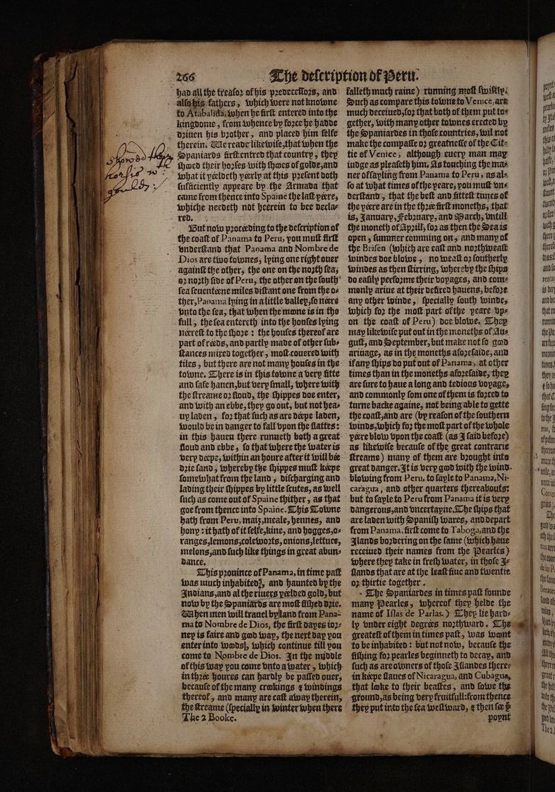 fo Atabalſda when he firſt entered into the kingdome⸗ from whence by force he hadde dꝛiuen his bother, and placed him ſelfe therein. Me reade likewiſe, that when the Spaniards firftentred that country, they fhacd their hoꝛles with ſhwes of golde, and what it peeldeth veerlp at this pꝛeſent doth came from thence into Spaine the laſt pere, Whiche needeth not herein to bee decla⸗ But now pz p2 otcrding to the deſcription of vnderſtand that Panama and Nombre de 92 noꝛzth five of Peru, the other on the ſouth fea ſeuenteene miles diſtant one from the o⸗ ther, Panama lying in alittle vallex, ſo nere nerreſt to the ſhoꝛe: the houſes thereof are ances mixed together, moll couered with tiles, but there are not many honſes in the tobwne. There is in this towne a very fitte and fafe hauen, but very ſmall, where with the ſtreame oꝛ floud, the thippes doe enter, and with an ebbe, they go out, but not hea⸗ up laden, fo2 that ſuch as are deepe laden, floud and ebbe, fo that where the water is dꝛie ſand, whereby the ſhippes muſt keepe ſomewhat from the land, diſcharging and lading their ſhippes by little ſcutes, as well goe from thence into Spaine. This Towne bath from Peru, maiz, meale, hennes, and ranges, lemons, colewoꝛts, onions, lettuce, melons, and ſuch like things in great abun⸗ dance. This pꝛouince of Panama, in time pat wat uch inhabited), and haunted by the Indians, and al the riuers peelded gold, but now by the Spaniards are moſt fithed dꝛie. Mhen men will trauel byland from Pana⸗ mato Nombre de Dios, the firſt dapes ioꝛ⸗ ney is faire and god wap, the next dap pou enter into wodsſ, which continue till pou come to Nombre de Dios. In the middle in thꝛw houres can hardly be paſſed duer, becauſe of the manp crokings ¢ windings thereof, and many are caſt away therein, che ſtreame (ſpeciallꝝ in winter when there The 2 Booke. falleth much raine) running mol nifty: Such as compare this towne to Verce. ars much deceiued, loꝛ that both of them put fos gether, with many other townes erected by make the compalle oꝛ greatnetic of the Cit⸗ tie of Venice, although euerx man may iudge as pleaſeth him. As touching the ma⸗ ner offapling from Panama fo Peru, às aàl⸗ fo at what times of the peare; pou muſt one derſtand, that the bef and fitteſt times of the pere are in the those firſt moneths, that is, January, Febꝛuarp, and March, vntilt the moneth of Apzill; ſoꝛ as then the Sea is open; ſummer comming on, and many of the Briſen ( whith are alt and noꝛthwealt windes doe blowe, no weall oz foutherly windes as then ſtirring, whereby the hips do eaſily performe their voyages, and tom⸗ monlpꝑ ariue at their delired hauens, before any other winde, ſpecially ſouth winde, which for the moſt part ofthe peare vp⸗ on the coat of Peru) doe blowe. They may like wiſe put out in the moneths of Aue guilt, and September, but make not ſo god ariuage, as in the moneths afoꝛeſaide, and ifany ſhips do put out of Panama, àt other times than in the moneths aloꝛeſaide, they are ſure to haue a long and tedious vopage, and commonly fom one of them is forced ta turne backe againe, not being able to gette the coaſt, and are (by reaſon of the ſouthern as likewiſe betauſe of the great contrarie ſtreame) many of them are bꝛought inte caragua, and other quarters thereabouts: but fo faple to Peru from Panama it is very dangerous, and vntertapne. The hips that are laden with Spaniſh wares, and depart from Panama, firſt come to Taboga, and the Ilands boꝛdering on the fame (which haue receiued their names from the Pearles) where they take in freſh water, in thole J⸗ llands that are at the leaſt ſiue and twentie 02 thirtie together. The Spantardes in times paſt founde many Pearles, whorcof they helde the name of Iſlas de Parlas.) They lie hard⸗ lp vnder eight degrees noꝛthward. Ths greateſt or them in times patt, was wont to be inhabited: but not now, becauſe the fithing fo2 pearles beginneth to decay, and ſuch as are owners of thoſe Illandes there⸗ that loke to their beaſkes „and ſowe the ground, as being very fruitful: from thente they put into the fea wellward, e then f@ te pop — —— Se mS welt this 1 hal | 9) Pun lab fant tien gpl liche there there trea and (0 rentas is ber anid be that n fut thei are toy mmo) fumes, they ¢ fos that fing fy mas, f. pu duke in