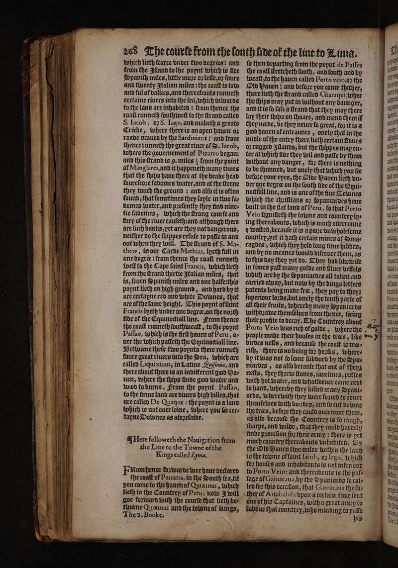 and twenty Italian miles: the coaſt is low and ful of vallies, and thereabouts runneth rertaine riuers into the ſea, which inwards to the land are inhabited: from thence the toaſt runneth ſouthweſt to the ſtrand called S. Iacob, 0: S. Iago, and maketh a greate Crake, where there is an open hauen oz roade named by the Sardinians: and from thence runneth the great riuer ol S. Iacob, where the gouernement of Pizarro began: and this ſtrand is 9, miles + from the point of Maoglares, and it happeneth many times that the ſhips haue there at the beake head fourefco2e fadomes water, and at the fterne they touch the ground : and allo it is often found, that ſometimes they faple in two far domes water, and pꝛeſently they find nine⸗ tie ladomes, which the ſtrong courſe and fury of the riuer tauſeth:and although there are ſuch banks, yet are they not dangerous, neither do the ſhippes refule to pale in and thew, in dur Carde Mathias, lyeth full in one degree: from thence the cdaſt runneth weft to the Cape faint Francis, which lieth fromthe ſtrand thirtie Italian miles, that is, feuen Spaniſh miles and one halfe:this poynt lieth on high ground, and hard by it are cerfapne red and white Downes, that are of the ſame height. This poynt offaint Francis lyeth vnder one degrer, on the noꝛth fide of the Cquinoctiall line. From thence the coat runneth ſouthwealt, to the popnt Paſſao, which is the fir hauen of Peru, o⸗ uer the which palleth the Cquinociall line. Betweene theſe two poynts there runneth foure great riuers into the Sea, which are called Liquixinus, in Latine Quiſnuæ, and there about there is an indifferent god Baz uen, where the hips finde god water and wod to burne. From the poynt Paſſao, to the firme land are diuers high hilles, that are called De Quaque : the popnt is a land which is not duer lowe, where pou &amp; cers fapne Dobones as alozeſaide. Here followeth the Nauigation from the Line to the Towne ef the Kings called Lyma, Fkomhentee fozwarde wee haue declared the coaſt of Panama, in the South ſea, til you come to the hanen of Quixinus, which lieth in the Countrey of Peru, now 4 will gor foꝛward with the courle that lieth bee tweene Quixinus and the tone ol Rings, The 2. Book e. ‘ tb then departing from the poynt de Paſſos the coak ſtretcheth ſouth, and ſouth and by Wall, tu the hauen called Porto veio, oꝛ the Old Bauen: and before vou come thither, there lieth the ſtrand called Charaqui, her the Hips may put in without any daunger, and it is fo fate a ſtrand that they may there lay their ſhips on ſhoare, and mend them ik they neede, be they neuer fo great, foꝛ it is a god hauen ofentraunce , onelp that in the midle ol the entry there lieth certain ones oꝛ rugged Iſlands, but the ſhippes may ene ter at which fide they wil and palſe by them without any danger, fo2 there is nothing to be ſhunned, but onely that which pou fee beloꝛe pour eyes, the Olde Hauen lieth vn⸗ der ane Begree on the fouth fide of the Equi notttall line, and is one ofthe fiue Townes which the cheiftians oꝛ Spaniardes haue built in the flat land of Peru, fo that Porto Veio fignifieth the fone and countrep ip: ing thereabouts, which is much ouerrunne t walked betauſe it is a pꝛe vnwholeſome country, vet it bath certain mines ol Sma⸗ ragdes, which they held long time hidden, and by no meanes would diſcouer them, as to this dap they vet do. They had likewile in times pall many golde and filucr veſlels which are by the Spaniardes all taken and carried away, but now by the kings letters patents being made free, they pap to theyꝛ all their fruits, whereby many Spaniards withdꝛawe themſelues from thence, ſceing their pꝛofite to decay. The Countrey about birdes neſts, and becaule the coat is mo⸗ rich, there is no being ſoꝛ hoꝛſes, where⸗ by it was not ſo lone ſubdued by the Spa⸗ niardes, as alſo becauſe that out of theyz neſts, they thꝛew ſtones, iauelines, pottes with hot water, and whatfoener came next to hand, whereby they killed many S pants ards, wherewith they were foꝛted to teuer themſelues with boꝛdes, and fo cut dewne the tres, befoze they could ouertome them. tharpe, and wilde, that they could hardelp finde pꝛouiſion fo2 their army: there is pet much country thereabouts vnhabited. By the Old Hauen two miles within the land is the towne offaint lacob, 92 lao, which fo2 houſes and inhabitants is not infcrisur fage of Gainacaua,by the Spaniards fo cals led fo2 this occafion, that Gainacaua the faz ther of Attabalida vpon acertain time lent one ok his Captaines, with a great army to ſubdue that countrex, who minding to 915 f ig — ——— — — - 4) ye poate i i pote ger 4 together tpi wind ant une withthe inte cane Hiding that nee der chen ö oa and {yt une daun, aut the placed hatte faintla A onihmnt flat ey Porto v imo thepayt Ada an en lein. Perun god to Hang: deen of 1 dine cared in pyar Chen Lee cor Ht, they lech — Uy eit And. lant, Be fay etch dt, | Okt i Pig he]