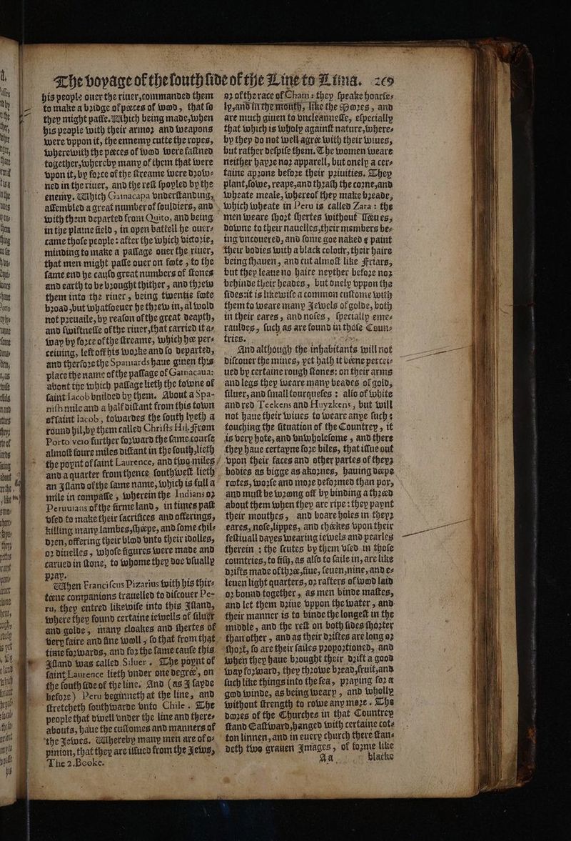 (puck eS his people ouer the riuer, rommanded them to make a bꝛidge ofpaces of wod, that ſo they might palle. Ahich being made, when his people with their armoz and weapons were vppon it, the ennemp cutte the ropes, where with the perces of wad Were fallned together, whereby many of them that were vpon it, by foꝛce of the ſtreame were dꝛow⸗ alſembled a great number of ſouldiers, and with them departed from Quito, and being in the plaine üeld, in open battell he ourr⸗ came thoſe people: after the which bicoric, minding to make a pallage ouer the riuer, that men might palle ouer on fote, fo the fame end he canto great numbers of ones and earth to be brought thither, and thꝛew them into the riuer, being twentie fote not pꝛeuaile, by reaſon ofthe great deapth, and ſwiftneſte ofthe riuer, that carried it a⸗ wap by force ofthe ſtreame, which he pers ceiuing, left offhis woke and ſo Departed, and therfore the Spantards haue giuen this plate the name of the palſage of Gainacaua: about the which pallage lieth the kowne of ſaint Iacob builded by them. About a Spa- niſh mile and a half diſtant from this town effatitt lacob, fowardes the ſouth lpeth a round hil, by them called Chriſts Hil. rom Porto veio further fo: ward the ſame courſe almoſt foure miles diſtant in the ſouth, lieth and a quarter from thence ſouthweſt lieth an Iſland ofthe lame name, which is full a mile in compalle, wherein the Indians 92 Peruvians ofthe ürme land, in times pat vſed to make their (acrtfices and offerings, killing many lambes, ſheepe, and ſome chil⸗ dꝛen, offering their blood vnts their idolles, oꝛ diuelles, whole figures were made and carued in tone, to whome they doe vlually zap. f : 60 en Franciſcus Pizarius with his thir⸗ terne companions trauelled to diſcouer Pe- ru, they entred likewile into this Illand, and golde, many cloakes and ſhertes of Alland was called Sluer. The popnt ok faint Laurence lieth vnder one degre’, on the louth lide ok the line. And (as 4 ſapde before) Peru beginneth at the line, and people that dwell vnder the line and there⸗ the Jewes. Whereby many men are oko⸗ pinion, that they are illued from the Jews, 0 a2 okthe rate of Cham: they ſpeake hoarle⸗ lp, and in the mouth, like the PMoꝛes, and are much giuen to vncleannelle, elpecially that which is wholp againſt nature, where⸗ by thep do not well agree with their wines, but rather deſpile them. Che women weare neither hapꝛe noz apparell, but onelp a cers taine apꝛone befoze their pꝛiuities. They Wheate meale, whereof thep make bꝛeade, downe to their nauelles, their members ber ing vncduered, and ſome goe naked ¢ paint their bodies with a black colour, their haire but they leaue no haire nepther befoze noz behinde their heades, but onelp vppon the ſides:it is line wiſe a common tuſtome with them to weare many Jewels of golde, both in their eares, and noſes, ſpeciallp eme⸗ rauldes, ſuch as are found in thole Coun: And although the inhabitants will not ued by certaine rough ſtones: on their arms and legs they weare many beades of gold, ſiluer, and ſmall tourqueſes: allo of white and red Teckens and Huyzkens, but will not haue their wiues to weare anpe ſuch: touching the fituation of the Countrep, it is very hote, and bnwholeſome,; and there they haue certayne ſoꝛe biles, that illue out vpon their faces and other partes of theys bodies as bigge as akoꝛnes, hauing derpe and muſt be wong off by binding athꝛerd about them when they are ripe: they paynt their mouthes, and boare holes in they eares, noſe, lippes, and cherkes vpon their feſtiuall dayes wearing iewels and pearles therein: the ſcutes by them vled in thoſe countries, to fiſh, as alfo to ſaile in, are like deifts made ok ther, fiuc, ſeuen, nine, and e⸗ leuen light quarters, oꝛ rafters ot wodd laid or bound together, as men binde maſtes, and let them dꝛiue vppon the water, and their manner is ta binde thelongett in the middle, and the reſt on both fides ſhoꝛter than other, and as their datites are long oꝛ When they haue bꝛought their dꝛikt a good ſuch like things into the ſea, pꝛaping fora {without ſtrength to rowe any meze. The pores of the Churches in that Countrep ſtand Caſtward, hanged with certaine cote ton linnen, and in every church there fans deth two grauen Images, of fogme like } Ad blacke