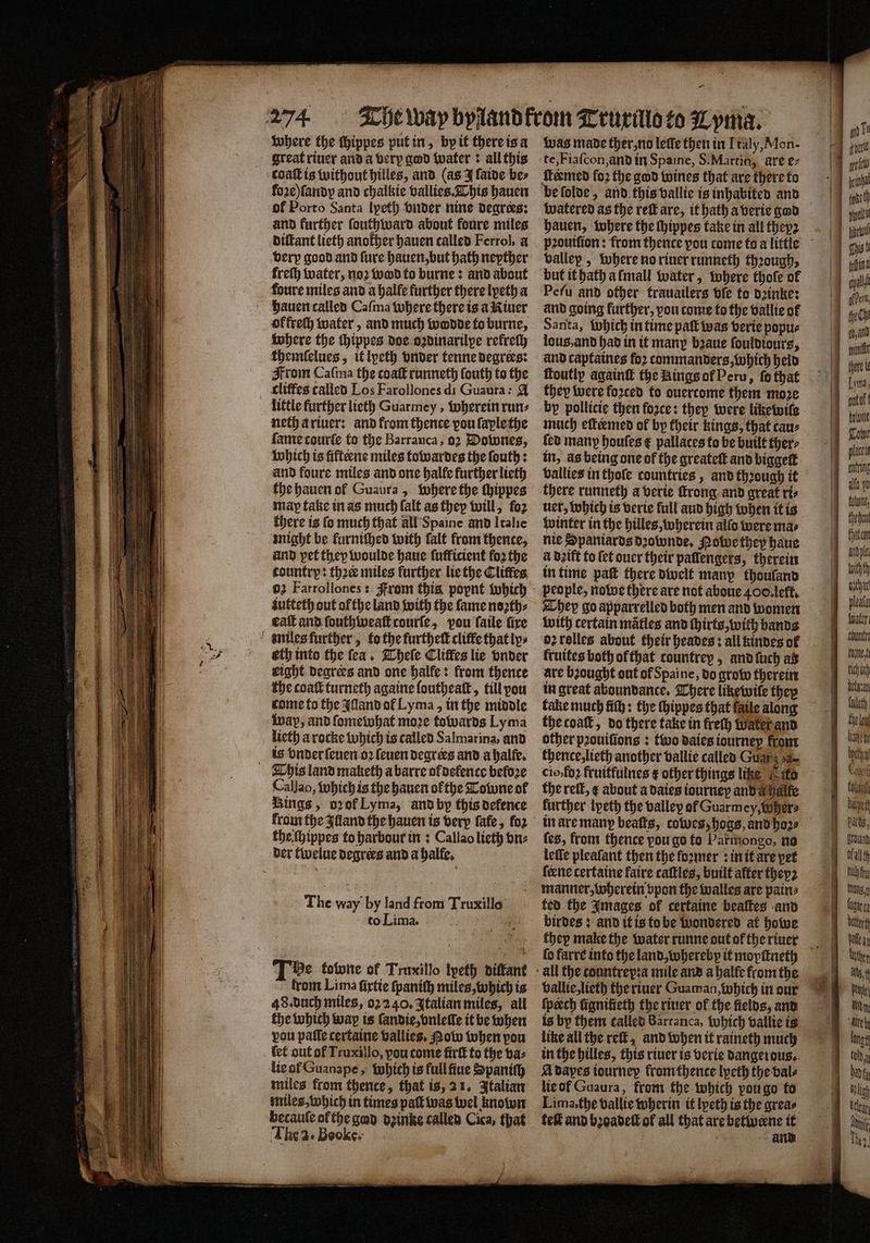 where the ſhippes put in, by it there is a great riuer and a verp god water: all this coat is without hilles, and (as J ſaide bes foꝛe) ſandy and chalkie vallies. This hauen of Porto Santa lyeth vnder nine degrees: and further ſouthward about foure miles diſtant lieth another hauen called Ferrol, a verp good and fure hauen, but hath nepther freſh water, noꝛ wo to burne: and about foure miles and a halle further there lyeth a hauen called Caſma where there is a Riuer of frech water, and much wodde to burne, where the thippes doe oꝛdinarilpe refreſh themſelues, it lpeth vnder tenne degrees: From Caſma the coaſt runneth ſouth to the cliffes called Los Farollones di Guaura: @ little further lieth Guarmey, wherein run⸗ neth a riuer: and from thence vou faplethe fame courſe to the Barranca, oꝛ Downes, which is fifteene miles towardes the ſouth: and foure miles and one halle further lieth the hauen ol Guaura, where the ſhippes map fake in as much ſalt as they will, fo2 there is ſo much that all Spaine and Italie might be furniſhed with ſalt from thence, and pet they woulde haue ſufficient fo2 the country: thee miles further lie the Cliſtes 02 Farrollones: From this poynt which iutteth out ol the land with the fame noꝛth⸗ gat and ſouthweaſt courſe, vou ſaile fire miles further, to the furthelt cliffe that ly⸗ eth into the fea. Theſe Cliffes lie vnder eight degrees and one halle: from thence the coat turneth againe loutheaſt, till vou come to the Alland of Lyma, in the middle wap, and ſomewhat moze towards Lyma lieth a rocke which is called Sal marina, and is vnder ſeuen oꝛ ſeuen degrees and a halfe. This land maketh a barre of defence before Callao, which is the hauen of the Towne of Kings, oꝛ ok Lyma, and by this defence from the alland the hauen is verp fafe, fo2 the ſhippes to harbour in: Callao lieth vn⸗ der twelue degrees and a halle. The way by land from Truxillo to Lima. 99 Te tobone of Truxillo lpeth diſtant trom Lima ſixtie ſpaniſh miles, which is 48. duch miles, oꝛ 240. Italian miles, all the which way is ſandie, vnleſle it be when vou pate certaine vallies. ow when pou ſet out of Truxillo, vou come ũirſt to the va⸗ lie ot Guanape, which is full ſiue Spaniſh miles from thence, that is, 21. Italian miles, which in times patt was wel known becaule of the god dꝛinke called Cica, that The 2. Beoke. was made ther, no letfe then in Italy, Mon- te, Fiaſcon, and in Spaine, S. Martin, are e⸗ watered as the reſt are, it hath a verie god hauen, where the ſhippes take in all theyz vallep, where no riuer runneth thꝛough, but it hath a ſmall water, where thofe of Pefu and other trauailers vſe to dꝛinke: and going further, you come fo the vallie of Santa, which in time patt was verie popu⸗ lous, and had in it many bꝛaue ſouldiours, and captaines foꝛ commanders, which held ftoutly againſt the Rings ol Peru, fo that they were forced to ouertome them moꝛe by pollicie then force: they were likewile much effeemed of by their kings, that cau⸗ ſed many houſes € pallaces to be built ther⸗ in, as being one of the greateſt and biggett vallies in thole countries, and through it there runneth a verie ſtrong and great ri⸗ uer, which is verie full aud high when it is winter in the hilles, wherein allo were mas nie Spaniards dꝛownde. Powe they haue a deift to fet ouer their pallengers, therein in time pat there dwelt many thoufand people, nowe there are not aboue 400. left. They go apparrelled both men and women with certain matles and ſhirts, with bands oꝛ rolles about their heades: all kindes of fruites both ofthat tountrey, and luch as are bꝛought out of Spaine, do grow therein in great aboundance. There likewile they fake much fiſh: the ſhippes that fails along the coaſt, do there take in freſh Water and other pꝛouiſions: two daies iourney front thence, lieth another vallie called Guar sa- cio: foꝛ fruitfulnes ¢ other things like to the reſt, ¢ about a daies tourney and a ale further lyeth the valley of Guarmcy, Wher⸗ in are many beats, cowes, hoas, and hoz⸗ ſes, from thence vou go to Parmongo, no lelle pleafant then the ſoꝛmer: in it are pet ſerne certaine faire caſtles, built aſter thep2 manner, wherein vpon the walles are pain⸗ ted the Images of certaine beaſtes and birdes: and it is to be wondered at howe ſo farre into the land, whereby it mopſtneth vallie, lieth the riuer Guaman, which in our ſpeech fiqnifieth the riuer of the fields, and is by them called Barranca, which vallie is like all the reſt, and when it raineth much in the hilles, this riuer is verie dangerous. A dapes tourney from thence lpeth the bale lie of Guaura, from the which pou go to Lima, the vallie wherin it lyeth is the grea⸗ teſt and bzoadell of all that are betwerne it gi oat 5 tit | ote!) L int Ghat cal {hr Che an [ymna, of! one Tobe placels ng ane J thebou char Ape tuith th oiehar pleata {ater count lle t re) Kets fateh, the ea Laity hach f Coch fol heaped | pars ound al Wh fry un agar bt ar her ist Deo AND yy “Alte g thy a hint lah Ai
