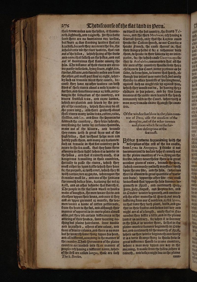2°76 thofe tenne miles and the hilles, it thunde⸗ reth, lightneth, and raigneth. In this flatte land there are no fountaines noz welles, but foure oꝛ flue ſtanding waters that are bꝛackiſh, becauſe they are neare the fea, the inhabitants vſe the riuer waters, that run out ofthe hilles, which ſpꝛing of the ſnow and raine that falleth on the hilles, and not out of fountaines that ſtande among the hils. The diſtance oktheſe riuers are alrea⸗ die partly deſcribed, lying ſeuen, eight, ten, twelue, fifteene, and twentie miles one from the other, yet moſt part ſeut oꝛ eight, wWher⸗ by ſuch as trauaile direct their courfe, be⸗ cauſe they haue no other waters: on both fides of theſe riuers about a mile bꝛoade 02 further, and ſometimes moꝛe 92 leſĩe, atcoꝛ⸗ ding to the ſcituation of the countrey, are diuers fruitfull tres, and cozne landes, which are planted and ſowed by the peo⸗ ple of the tountrey, which they may do all the peare long, allo there groweth about thofe riuers many wilde trees, cotten, reeds, ſubdued the countrey, they ſowe wheate, moyſtning the lande by certaine channels, made out of the Niuers, and becauſe they runne with fo great force out of the high hilles, that without helpe men can hardly paſſe them, and many are dꝛowned: ſuch as trauaile in that flat countrey go fo neare to the ſea coaſt, that they haue them alwayes in their fight: when it is winter in the hilles, and that it raineth much, it is dangerous trauailing in thofe countries, ſpeciallp to paſſe the riuers, which they mut either do vpon diffs which they haue fo2 the purpoſe, 02 with a net, which they fil with canwoꝛden oꝛ goꝛds, whereupon the trauailer muſt lie, and one ok the Indians ſwimmeth before him, dꝛawing the net oꝛ dꝛift, and an other behinde that ſteereth it. The people in the flat land dwell in houles made ok boughes, the men weare ſhirts and cloathes vppon their knees, and ouer it they caſt an vpper garment oz mantle, the wo⸗ men weare a kinde ok cotten pettiecoate, from the head to the fot, and although their manner ofapparrel is in euerie place almoſt alike,pet they ble certain differences in the uttiring of their heades, ſome wearing no⸗ thing but plaine hairelaces, ſome double and wꝛeathed, others of one colour, and ſome ok diuers colours, and there is no man but he weareth ſome thing vppon his head, and all different, accoꝛding to the manner of the country. Thoſe Peruuians of the plaine countrie are diuided into thꝛee manner of peoples ech hauing a different name, wher⸗ of the firſt are called Iungas, sn are ſuch The 2. Booke. lanes, and the third Mochicas, ech hauing a ſeuerall ſpeech, only that the. Loꝛdes could ſpeake the Cuſcan ſpeech, as our Courtiers ſpeake French, the cauſe thereof is, that their Ringes helde it for a diſhonour vnto them, to ſpeake to their ſubiects by an inter⸗ peter, foꝛ the which cauſe Guaynacapa fas ther to Atabale ba, commanded that all the ble men ofthe countrep ſhoulde ſend theyꝛ childzen to his Court, vnder pꝛetence as he ſaide, to ſerue him, to learne that ſpeech, als though his intent was none ſuch, but onely thereby to allure himſelle of his kingdome, againſt ſuch as might rife vp againſt him, which they would not do, he hauing theyz childzꝛen in his power, and by this fame meanes al the noble men learned the ſpeech commonlp vſed in the Court, wherewith a man map trauaile cleane though the coun⸗ trie. Of the windes that blow in the plain eoun· trie of Peru, alſo the occaſion of the droughts and of the other townes and places which lie in the fur- ther deſcription of the ſea coaft. Before Jrekurne foproceding with the deſcription ofthe reſt of the fea coaſts, from Lyma fo Arequipa, J thinke it not in the plaine tountrep of Pe iu, lying on the fea ſide, where neuertheles there is ſo great occafion giuen of raine, becauſe the Sea, (which commonly veeldeth moyſture)lpeth vpon the one fide, and the hils, (whereon there is alwaies fo great quantitie of water and ſnow) vppon the other ſide: vou mut vnderſtand that vppon the hils ſummer be⸗ ginneth in Apꝛill, and continueth Pap, June, Julp, Auguſt, aud September, and in October winter beginneth, and continu⸗ eth the other moneths til March, not much differing from sur Countries, oꝛ fro Spain, in that time they both plant, build, and gas ther in their fruites and ſeedes: but dap and night are al of a length, onelp that in Pos uember they differ a little, and in the plaine land it is contrary, foꝛ when it is ſummer in the hils, it is winter there, ſo that i in the plaine countrie ſummer beginneth in Datos ber, and continueth til the moneth of Apall, where as then winter beginneth:and furely © it is a verie ſtrange thing to thinke how ſo great difference ſhould be in one countrep, where a man may vppon one day in the moꝛning, trauaile from the hilles, where it raineth, and befoꝛe night bee in the plaine gn fh yt 12 athe fot — cc a a ii ao eres an fon nna tore I hannes When! onely final n ofthe fa A bel fnnne fo: carat Digh the bil futforin lothat thet cou hot wth lothae fheniti falten oth bute thou). Duta Panama Chay, U linde 1 mache Comey toldea Mos a