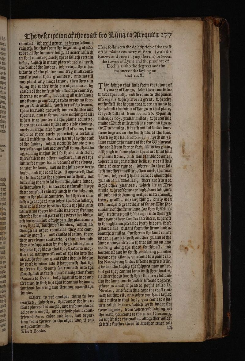 —— . * — = — tountrie, where it neuer 02 berpe ſeldome raineth, fo2 that from the beginning of Des tober, al the ſummer long, it neuer raineth in that countrey,onelp there falleth certain dew, which in many places hardly lapeth the butt of the ſandes, wherekoꝛe the inha⸗ pitants of the plaine countrey muſt contts nually water their groundes, and not till noꝛ plant any moꝛe lande, then they can bpꝛing the water tuto sin other places by reaton of the vnkruitfulneſle ofthe country, there is no gratle, as beeing all dꝛie ſandie and ſtonie grounds, the trees growing ther⸗ there likewile groweth diuers thiſtles and thoꝛnes, and in ſome places nothing at alls when it is winter in the plaine countrie; thers are certaine thicke and clofe cloudes, onelp as if the aire hung full of raine, from whence there onely pꝛoceedeth a certains ſmall miſeling, that can hardly lay the duſt verie ſtrange and wonderfull thing, that the aye being in that ſoꝛt fo thicke and cloſe, there kalleth no other moyſture, and pet the ſunne foꝛ many daies becauſe ofthe clouds, cannot be ſcene, and as the hilles are verie high, and the coal low, it appeareth that the hilles dꝛaw the cloudes vnto them, not ſutfering them to fal vpon the plaine lande, their courle, it raineth much in the hils, and not in the plaine tountrie, but therein cau⸗ ſeth a great heat, and when the dew kalleth, then it is cleare weather vpon the hils, and raines not there: like wiſe it is very ſtrange that loꝛ the moſt part of the yeere ther blow⸗ eth but one kind ol wind in the plain coun⸗ trie, that is, fouthwelt windes, which al⸗ though in other countries they are com⸗ they are cleane contrarte, 3 thinke becauſe they are ſuppꝛelled by the high hilles, from whence they blow that they dꝛaw no mop, ſture oꝛ dampenelle out of the ſea into the aire, wherby any great raine ſhould folow: by theſe windes allo it happeneth that the Water in the South ſea runneth into the Moꝛzth, and maketh a hard nauigation from ſtreame, in ſuch fort that it cannot be done, without lauering and Mriuing againſt the There is pet another thing fo bee marked, which is, that vnder the line in fone places it is moyſt, and in ſome places colde and moyſt, and in thole plaine coun⸗ tries ok Peru, colde and dꝛie, and depar⸗ neth continually, The 2. Booke. Here followeth the defcription of the coaſt ofthe plaine countrey of Peru (with the hauens and riuers lying therein) between the towne of Lyma, and the prouince of Dechia.as alfo the degrees and the manner of the fayling on that coaft, Tv Ships that faile from the towne of Lyman2ofikings, take their courte tos Wards the louth, and ſo come to the hauen of Sangalla, which is verie great, whereby haue built the town of Rings in that place, miles oꝛ 105, Italian miles, whereof fiue make a Duch mile, which is one and twen⸗ tie Duch miles, it lpeth not ful onder fours tiene degrees on the fouth ſide of the line. Hard by the hauen of Sangalia, lpeth an J land taking the name ofthe fea Molues:al the coaſt from thence foaward is very low, although in ſome places there are ſmal hils of plaine ſtone, and ſome ſandie downes. Wherein as pet, neither beloze, noꝛ til this time it euer rained, Where allo there kal⸗ leth no other mopſture, then onely the [mal dewe, whereok J ſpake befoꝛe: about this Illand ok ſea Wiolues „ there are ſeuen oz eight other Aandes, which lie in Tri⸗ angle, wherol ſome are high, ſome low, and all vnhabited, hauing neither water, wood, trees, grafle, noꝛ any thing, onely Sea Molues, and great ſtoꝛe of ſande. The pes ruuians of the firme land, (as they thẽſelues fay) in times patt bled to goe into thoſe Fl lands, and there to offer facrifices, where it is thought much treaſoꝛ lyeth hidden, thefe. Illands are diſtant from the firme land as bout thꝛe miles. Further in the lame courſe vnder 14. and 4 lpeth another Alland ofthe fame name, and fram thence fatling on, and coating along the ſhoꝛe ſouthweſt, and ſouthwelt and by fouth, and being 9. miles beyond the Illand, vou come to a point tal⸗ led Na ſca, lying vnder fifteene degrees lefle, but pet they cannot land with their boates, neither thꝛow fooꝛth their Bocken: follow⸗ ing the ſame courſe vnder filteene degrees, athere is another head oꝛ poynt called S. Nicolas, and from this. cape the coaſt runs neth ſouthw elt, and when vou haue ſapled nine miles in that fort, vou come to a ha⸗ uen called Hacari, which lpeth vnder fir, teene degrees, from whence following on the coat, pou come to the river Diocounés, on which five the coatt is altogether wilde: