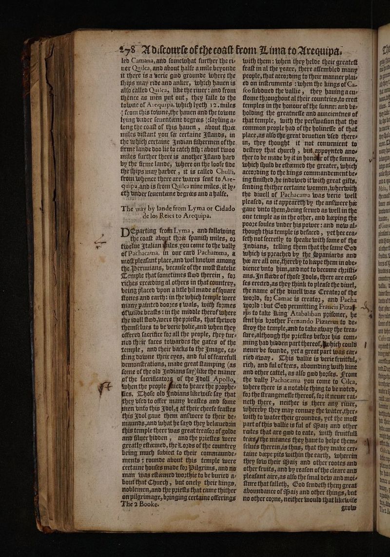 led Camana, and ſomewhat further the ri⸗ ver Quilca, and about halfe a mile beponde it there is a verie god grounde where the chips may ride and anker, which hauen is allo called Quilca, like the riuer: and from thence as men put out, they laile to the toone of Arequipa, Which lpeth 12. miles + from this towne, the hauen and the towne lping vnder ſeuenteene degrees tfapling az long the coaſt of this hauen, about thꝛer miles diſtant pou fe tertaine Illands, in firme lande doo lie to catch fiſh: about twoo miles further there is another Idland hard by the firme lande, where on the loofe fing the ſhips may harber, it is called Chulli, from whence there are wares ſent to Are: quipa and is from Quilca nine miles, it ly⸗ eth vnder ſeuenteene degrees and abalfe, The Way by lande from Lyma or Cidado de los Reies to Arequipa. Departing from Lyma, and following the coaſt about thee ſpanich miles, oꝛ twelue Italian hes ron come to the vally of Pachacama, in our card Pachamma, a moftpleafant plate, and wel known among the Peruuians, betaule ofthe mot ſtatelie Temple that ſometimes ſtod therein, foz rithes ercerding al others in that countrey, being placed vpon a litle hil made offquare ſtones and earth: in the which temple were many painted dooꝛes &amp; wals, with foꝛmes ol wilde beats: in the middle therof where the idoll ltd, were the pꝛielts, that ſhewed themfelues to be verte holie, and when they offered facrifice foz all the people, thep tur⸗ ned their faces towardes the gates of the temple, and their backs to the Image, cas ſting downe their eyes, and ful of fearefull demonſtrations, made great famping (as ſome of the old Indians ſap) like the maner ok the facrificatozg of the Jooll Apollo, when the people fis to heare the pꝛophe⸗ ſies. Whole old Indians like wile fap that nen vnto this Idol, E at their cheefe feattes this Idol gaue them anl were to their de⸗ maunds, and what he lapd they belæued:in this temple there was great treato2 of golde and ſiluer hidden, and the pꝛieſtes were greatly eſteemed, the Loꝛds of the countrey being much lubiect to their commaunde- ments: rounde about this temple were certaine houles made fo2 Pilgrims, and no man was eſtermed woꝛthie to be buried a⸗ bout that Church, but onelp their kings, noblemen, and the pꝛieſts that came thither on pilgrimage, bzinging certaine offerings U . with them: when they helde their qreatett {co ſubdued the vallie, they hauing a cu⸗ ſtome thꝛoughout al their countries, to erect temples in the honour of the ſunne: and be⸗ that temple, with the perfivafion that the tommon people had of the holineſſe of that place, as alſo the great deuotion vſed theres in, they thought it not conuenient to deſtrop that church, ban 8 So ano⸗ ther to be made by it in honor ol the ſunne, which ſhuld be eſtermed the greater, which according to the kings commandement bes ing finiſhed be indowed it with great gifts, ſending thither tertaine women, wherwith the diuell of Pachacama was verte well pleated, as it appearethj by the anfivere hee pooꝛe ſoules vnder his power: and now ale though this temple is defaced, pet hee cea⸗ {eth not ſecretly to ſpeake with ſome of the Indians, telling them that the ſame God which is pꝛeached by the Spaniards and her are all one, thereby to kerpe them in obe⸗ dience vnto him, and not to become chꝛilli⸗ ans. In ſterde of thoſe Idols, there are croſ⸗ {es erected, as they think to pleate the diuel, the name ol the diuell was Create2 of the woꝛld, foꝛ Camac is create2, and Pacha world: but God permitting Francis Pizaf- rhs to take Ring Atabaliban pꝛiſoner, he ſent his bꝛother Fernando Pizarrus fo des troy the temple, and to take away the trea⸗ ſure, although the pꝛieſtes beloꝛe his com⸗ ming had hidden part thereof, which could neuer be founde, pet a great part was cars rich, and ful of trees, abounding with kine and other cattel, as alſo god hoꝛſes. From the vally Pachacama pou come to Cilca, where there is a notable thing to be noted, fo2 the ſtrangeneſſe thereof, fo2 it neuer rai⸗ whereby they may conuap the Water, ther⸗ with to water their groundes, pet the moſt part of this vallie is ful of Maiz and other rotes that ars god to eate, with fruitkull trees / the meanes they haue to helpe thems (clues therein, is thus, that they make cers taine dæpe pits within the earth, wherein they ſow their Maiz and other rootes and other fruits, and by reafon of the cleare and pleaſant aire, as alfo the ſmal dew and mois ture that falleth, God fendeth them great aboundance of Bais and other things, but no other coꝛne, neither would that likewile grow gan galley yada qu a Mala, tho cond | four in abet hum, bon plata 7 mon 1 alothertl fte. bersatt Kindes counties Galle, fae tte tk that plac — — fom off a foe Culeora mut A ele ö fed. Dun ce en