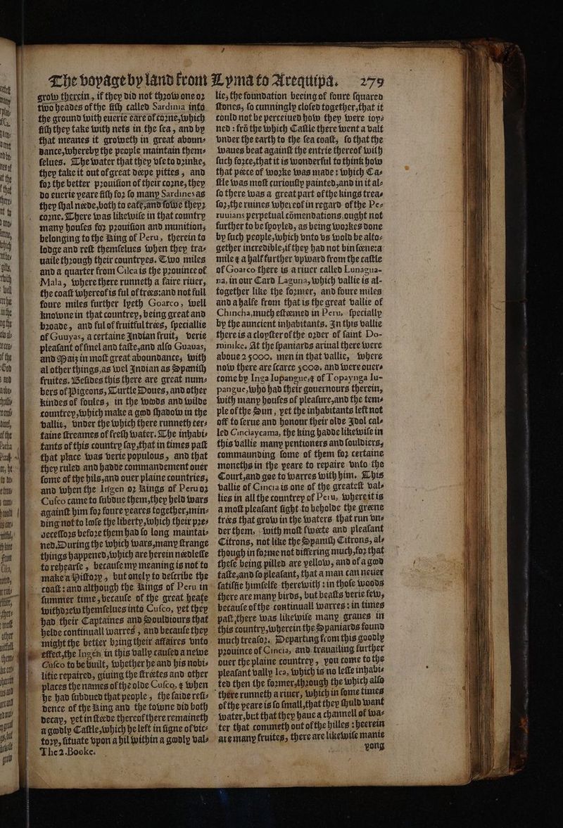 1 groß therein, if they did not thꝛow one oꝛ two heades of the fich called Sardinia info the ground with euerie care of tone, which that meanes it groweth in great abouns dance, wherebp the people maintain them: ſelues. The water that they vſe to dꝛinke, they take it out of great derpe pittes, and far the better pꝛouiſion of their coꝛne, they do euerie peare ſiſh fo2 fo many Sardinesas they fhal neede, both to eale and ſowe they⸗ manp houfes for pꝛouiſion and munition; belonging to the King of Peru, therein to lodge and reſt themlelues When they tra⸗ uaile thꝛough their countrpes. Two miles and a quarter from Cuca is the pꝛouince of Mala, where there runneth a faire riuer, the coaſt whereot is ful of træs:and not full foure miles further lpeth Goarco, Well knowne in that countrey, being great and bade, and ful ot fruitful trees, ſpeciallie of Guuyas, acertaine Indian fruit, verie pleaſant of ſmel and taſte, and alſo Guavas, and Maiz in moſt great aboundance, with al other things, as wel Indian as Spanish fruites. Beſides this there are great num⸗ bers of Pigeons, Turtle Doues, and other kindes of foules, in the wods and wilde countrep, which make a god ſhadow in the vallie, vnder the which there runneth ter⸗ taine ſtreames of freſh water. The inhabi⸗ fants of this country ſap, that in times paſt that place was verie populous, and that they ruled and hadde commandement ouer ſome of the hils, and ouer plaine countries, and when the Ingen oꝛ Kings of Peru oz Cuſco came to ſubdue them, thep held wars againſt him fo foure peares together, min⸗ ding not to lofe the liberty, which their pꝛe⸗ gecelloꝛs befoꝛe them had fo long maintai⸗ things happened, which are herein needlelle to rehearle, becauſe my meaning is not to make a Hiſtoꝛy , but onelp to deſcribe the ſummer time, becauſe of the great heate withdꝛew themſelues into Cufco, vet they had their Captaines and Souldiours that helde continual warres, and becaule they effect the Ingen in this vally cauſed a newe Cuſco tu be huilt, whether he and his nobi⸗ litie repaired, giuing the ſtreetes and other plates the names of the olde Cufco, ¢ when he had lubdued that people, the ſaide reſi⸗ pence of the Ring and the towne did both Decay, vet in ſteede thereol there remaineth a gwdly Cattle, which he lett in ſigne of vic⸗ toꝛp, ſituate vpon a bil within a godly vals 1 he 2 Boeke é lie; the foundation beeing ok foure ſquared ſtones, fo cunninalp clofed together, that it could not be perceiued how thep were iop⸗ ned: fro the which Cattle there went a valt vnder the earth to the lea coaſt, fo that the waues beat againſt the entrie thereof wilh ſuch foꝛce, that it is wonderful to think how that perce of woꝛke was made: which Cas fle was moſt curionfiy painted, and in it al⸗ fo there was a great part ofthe kings trea⸗ ſoꝛ, the ruines whereok in regard of the Pe⸗ ruuians perpetual cõmendations ought not further to be ſpopled, as being woꝛkes done by ſuch people, which vnto vs wold be alto⸗ gether incredible if they had not bin ſene:a mile ¢ a half further vpward from the caftle of Goarco f here is a riuer called Lunagua- na, in dur Card Laguna, which vallie is al- together like the loꝛmer, and foure miles and abalfe from that is the great vallie of Chincha, much eſteemed in Peru, ſpecially by the auncient inhabitants. In this vallie there is a clopſter of the oꝛder of ſaint Do- mini ke. At the ſpaniards ariual there were aboue 25000, men in that vallie, where now there are ſcarce 00. and were ouer⸗ tome by Inga Iupangue, t of Topaynga Iu- pangue, who had their gouernours therein, with many houſes of pleaſure, and the tents ple of the Sun, pet the inhabitants left not off to ſerue and honour their olde {dol cal⸗ led Cinciaycama, the king hadde likewiſe in this vallie many pentioners and ſouldiers, commaunding fome of them fo2 certaine moneths in the peare to repaire vnto the Court, and goe to warres with him. This vallie of Cincia is one of the greateſt vals lies in all the countrey of Peiu, where it is a moſt pleafant ſight to beholde the greene trees that grow in the waters that run vn⸗ der them, with moſt fweete and plealant Citrons, not like the Spaniſh Citrons, ale though in forme not differing much,fo2 that theſe being pilled are yellow, and of a god taſte, and ſo pleaſant, that a man can neuer ſatiſſie himſelfe therewith: in thole woods there are many birds, but beats verie few, becaule ofthe continuall warres: in times paſt there was likewile many graues in this country, wherein the Spaniards found much treaſoꝛ. Departing from this goodly pꝛouince of Cincia, and trauailing further duer the plaine countrey, vou tome to the pleasant valip Ica, which is no lelle inhabi⸗ ted then the foxmer,thaough the which allo ofthe peareis fo ſmall, that they ſhuld want water, but that they haue a channel of wa⸗ ter that commeth out ol the hilles: heerein are many kruites, there are lixewile mante pong