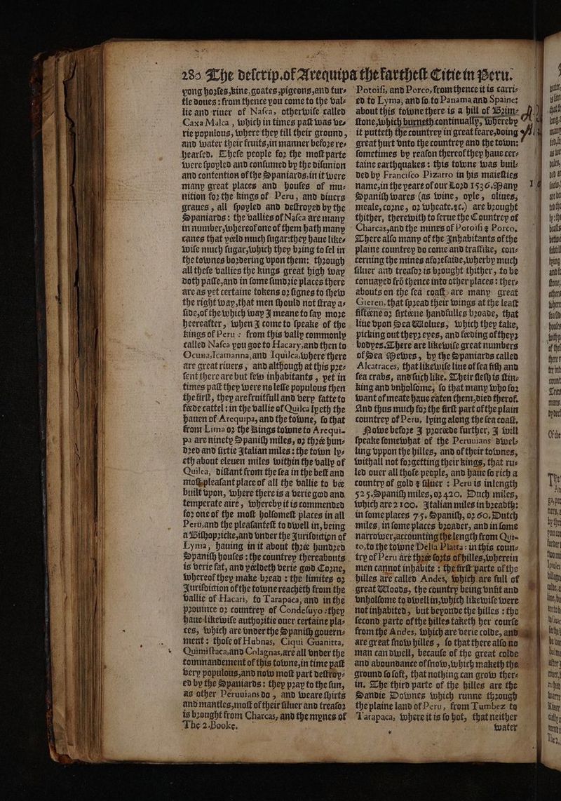 * pong hoꝛles, kine, goates, pigeons, and furs tle doues: from thence pou come to the bale lie and riuer of Naſca, otherwiſe called Caxa Malca, which in times paſt was ve⸗ hearſed. Thele people foꝛ the moll parte were ſpopled and conſumed by the diſunion and contention of the Spaniards, in it were many great places and houles of mu⸗ tition foꝛ the kings ol Peru, and diuers graues, all ſpopled and deſtroped by the Spaniards: the vallies of Naſca are many in number, whereok one of them hath many canes that peeld much ſugar: they haue likes inife much ſugar, which they baing to fel in the townes boꝛdering vpon them: through all theſe vallies the kings great high way doth paſſe, and in ſome ſundꝛie places there are as pet cerfaine tokens oꝛ ſignes to ſhew the right wap, that men Mould not ſtray a: ſide, ol the which way I meane to ſay moze heereafter, when J tome to ſpeake of the kings of Peru: from this vallp commonly called Nafca pou goe to Hacary, and then to Ocuna, Icamanna, ànd Iquilca, where there are great riuers, and although at this pꝛe⸗ fent there are but few inhabitants, pet in times pal they were ns leſſe populous then the lirſt, they arefruiffulland very fatte to fede cattel: in the vallie ol Quilca Lp eth the hauen of Arequipa, and the towne, ſo that from Lima oꝛ the Rings fotune to Arcqui. pa are ninety S paniſh miles, oꝛ thee hun⸗ Dred and ſixtie Italian miles: the town ly⸗ eth about eleuen miles within the vallp of Quilca, diſtant from the fea in the beſt and moſſ pleaſant place of all the vallie to bee built vpon, where there is a verie god and femperate aire, whereby it is commended loꝛ one ot the moſt holſomett plates in all Peru, and the pleaſanteſt to dwell in, being a Biſhopꝛicke, and onder the Jurifoicion of Lyma, hauing in it about thee hundꝛed is verie fat, and peloeth verie god Coꝛne, Whereok they make bꝛead: the limites oz Juriſdiction of the tone reacheth from the vallie of Hacari, fo Tarapaca, and in the peouinte oꝛ countrey of Condeſuyo they haue likewiſe authozitie ouer certaine pla: tes, which are vnder the Spanich gouern⸗ ment: thole of Hubnas, Ciqui Guanitta, Quimiſtaca, and Colagnas, arꝭ all onder the tommandement of this towne, in time palt very populous, and now mof part deſtroy⸗ ed by the Spaniards: they pray to the fun, as other Peruuians do, and weare chirts and mantles, moſt of their üluer and trealoz is bꝛought from Charcas, and the mynes of The 2. Boke. 3 ed to Lyma, and ſo to Panama and Spaine: fone, Which burneth continuallp, ee 71 erebyp great hurt vnto the countrey and the town: ſometimes bp reafon thereof they haue cers taine earthquakes: this towne was buil⸗ ded by Franciſco Pizarro in his maieſties name, in the peare ol our Loꝛd 1536. Many meale, toꝛne, oꝛ wheate. c.) are bꝛought thither, therewith to ſerue the Countrey of Charcas, and the mines of Potoiſi᷑ Porco, There alſo many of the Inhabitants ofthe plaine countrep do come and traffike, con⸗ cerning the mines aloꝛelaide, wherby much ſiluer and treaſoꝛ is bꝛought thither, to be conuaped frõ thence into other places: thers abouts on the fea coaſt are many great Gieren, that ſpꝛead their wings at the leaſt fifteene oꝛ ſixteene handkulles bꝛoade, that line vpon Sea Molueg, Which they take, picking out theyꝛ eyes, and feeding oftheyꝛ of Sea Mewes, by the Spaniards called Alcatraces, thatliketutle line of fea fiſh and fea crabs, and ſuch like. Their dethis tine king and vnholſome, fo that many who ſoꝛ want of meate haue eaten them died therol. And thus much loꝛ the firk part ofthe plain countrep of Peru, lping along the fea coaſt. Nowe before J pꝛoctede further, J Will fpeake ſomewhat of the Peruuians 8wel⸗ ling vppon the hilles, and of their townes, withall not forgetting their kings, that ru⸗ led ouer all thofe people, and haue ſo rich a country of gold ¢ filucr : Peru is inlength 525. Spaniſh miles, oꝛ 420. Duch miles, which are 2 100. Italian miles in bꝛeadth: in ſome places 7-5, Spaniſh, 02 60, Dutch miles, in ſome places bꝛoader, and in ſome narrower, accounting the length from Qur⸗ to, to the towne Delia Platta: in this coun⸗ trp of Peru are the forte ok hilles, wherein men cannot inbabite ; the fir parte ofthe vnholſome to dwell in, which likewile were not inhabited, but beyonde the hilles: the ſecond parte of the hilles taketh her courſe are great Mow hilles, lo that there alſo no man can dwell, becauſe of the great colde ground ſo ſoft, that nothing can grow ther⸗ Saͤndie Downes which runne through the plaine land or Peru, from Tumbez fa Tatapaca, Where it is ſo hot, e te water t } att il gat long malle b ag we —— g ö (nol, gro be tot ly th beats hetive fubtil tying and lol, what hlt
