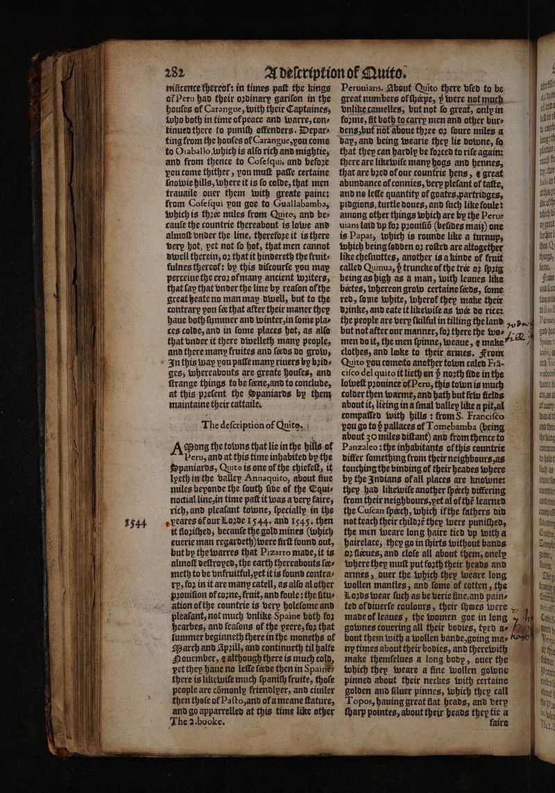 1544 282 nificence thereof: in times paſt the kings of Peru had their odinary garifon in the houſes of Carangue, with their Captaines, who both in time of peace and warre, cons kinued there fo puniſh offenders. Depar⸗ ting from the houles ol Carangue, you come to Oraballo which is alſo rich and mightie; and from thence to Coſeſqui, and before vou tome thither, pon muſt paſſe certaine ſnowie hills, where it is fo colde, that men trauaile ouer them with greate paine: from Cofefqui pou goe to Guallabamba, which is thee miles from Quito, and bes cauſe the countrie thereabout is lowe and almoſt onder the line, therefoze it is there verp hot, pet not ſo hot, that men cannot dwell therein, oꝛ that it hindereth the fruit: fulnes thereof: by this diſcourſe vou may perceiue the eroꝛ ofmanp ancient wꝛiters, that fap that vnder the line by reaſon ofthe contrarp you {ce that after their maner they haue both ſummer and winter, in ſome pla⸗ ces colde, and in ſome places hot, as alſo that vnder it there dwelleth many people, and there many fruites and feeds do grow, In this wap vou paſſe many rivers by bꝛid⸗ ges; whereabouts are greate houſes, and ſtrange things to be ſeene, and to conclude, at this pꝛeſent the Spaniards by them maintaine their cattaile. The defcription of Quite. A Pong the tobons that lie in the hills ol Veru, and at this time inhabited by the Spaniards, Quito is one of the chiefeſt, it lpeth in the valley Annaquito, about fine miles beyonde the ſouth ſide of the Equi⸗ noctial line, in time patt it was a verp faire, rich, and pleafant towne, {pecially in the veares ot our Loꝛde 1544. and 1545. then it lloziſhed, becauſe the gold mines (which euerie man regardeth) were ürſt found out, but by the warres that Pizarro made, it is almoſt deſtroped, the earth thereabouts {es meth to be vnkruitful, pet it is found contra⸗ ry, fo2 in it are many catell, as alſo al other pꝛouiſion of coꝛne, fruit, and foule: the ſitu⸗ ation or the countrie is very holeſome and pleaſant, not much vnlike Spaine both fo2 hearbes, and ſealons of the peeresfo2 that lummer beginneth there in the moneths of March and Apꝛill, and continueth til halle Mouember, æ although there is much cold, vet they haue no leffe ſerde then in Spaine: there is likewiſe much ſpaniſh kruite, thofe people are cdᷣmonlp friendlper, and ciuiler khen thole of Paſto, and of à meane ſtature, and go apparrelled at this time like other The 2. booke. Peruuians. About Quito there dled fo be great numbers of ſherpe, y were not much vnlike camelles, but not fo great, only in fo2me, fit both to carry men and other bur⸗ dap, and being wearie they lie downe, fo that they can hardly be foꝛced to rife again: there are likewife many bogs and hennes, that are bꝛed of dur countrie bens, & great abundance of connies, very plefant of tatte, and ns leffe quantity of goates, partridges, pidgions, turtle doues, and ſuch like foule: among other things which are by the Peru⸗ uians laid vp fo2 pꝛouiſid (beſdes mats) one is Papas, which is rounde like a turnup, which being lodden 02 roſted are altogether like cheſnuttes, another is a kinde of fruit called Quinua, p truncke of the tree oꝛ ſpgg being as high as a man, with leaues like bertes, whereon grow certaine feds, ſome | deinke, and eate it likewiſe as wer do rite: | the people are very (kilful in tilling the land aud but not after our manner, fo2 there the wo⸗ 4 1 men do it, the men ſpinne, weaue, e make 7 clothes, and loke to their armes. From ; Quito you comets another town caled Fra- ciſco del quito it lieth on noath fide in the loweſt pꝛouince of Peru, this town is much colder then warme, and bath but few fields about it, lieing in a ſmal valley like a pit, al compaſſed with hills: from S. Franciſco you go to d pallaces of Tomebamba (being about 30 miles diſtant) and from thente to Panzaleo: the inhabitants of this tountrie differ ſomething from their neighbours, as touching the binding of their heades where by the Indians ofall places are knowne: they had likewiſe another {peech differing from their neighbours, vet al of thé learned the Cuſcan ſpœch, which if the fathers did not teach their childꝛẽ they were punifhed, the men weare long haire tied vp with a hatrelace; they go in ſhirts without bands | oꝛ fleeues, and cloſe all about them, onely where they mutt put forth their heads and | armes, ouer the which they weare long wollen mantles, and fome of totten, the ö Loꝛds wear ſuch as be verie fine, and pains | ted of diuerſe coulours, their thoes were ,) made ol leaues, the women goe in long hp — —— gownes couering all their bodies, tyed as bout them with a wollen bande, going ma⸗ ny times about their bodies, and therewith make themfelues a long body, ouer the which they weare a fine wollen gowne pinned about their neckes with certaine golden and filuer pinnes, which they call Topos, hauing great flat heads, and very ſharp pointes, about their heads they 5 a , aire ; ofl (ti {ott anne nd fy ct ing ple | rf tps tuo Won ch b wagte then U frente, Front ud ou Paes gad hea Spans yore l Dele l atoucry and ther thedimny önnen fohalot fuel aß ana Compa Kang Contos Cen the, Ele Cel Meath Cay Ut h vette Acht ſihdue Nun thoue