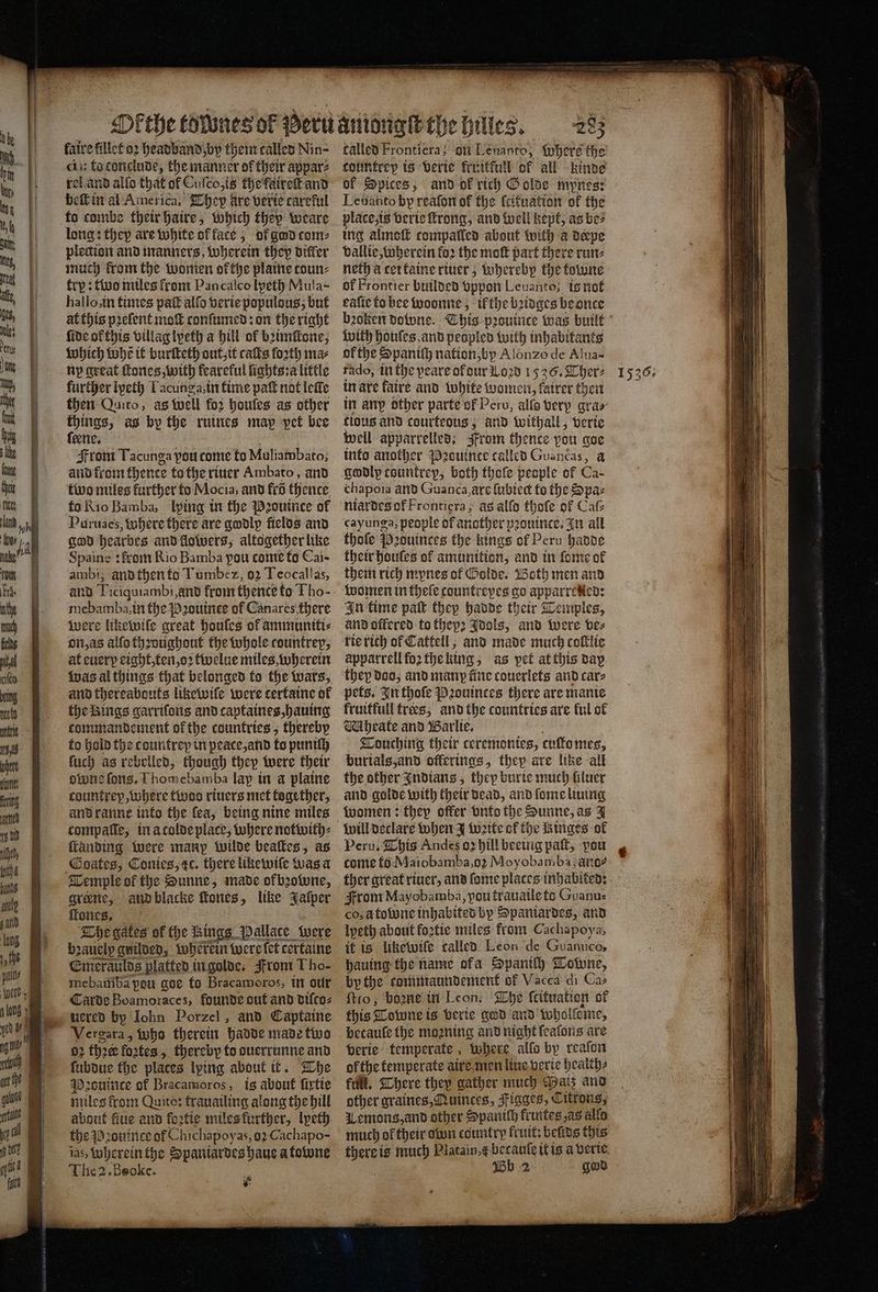 => <= Te — faire fillet oꝛ headband by them called Nin- cin fo tonclude, the manner of their appar⸗ el and allo that of Cuſco, is the faireſt and long: they are white of face; ol god com: plection and manners, wherein they differ much from the women ofthe plaine toun⸗ try: two miles front Pan calco lpeth Mula- hallo, in times pag alſo verie populous; but at this pꝛeſent moſt conſumed: on the right fide ok this villag lyeth a hill of bꝛimſlone, which Whẽ it burſteth out, it caſts forth ma⸗ ny great ſtones, with feareful lights:a little further iyeth Lacunga, in time paſt not leſle then Quito, as Well fo2 houſes as other things, as by the ruines may pet bee ſeene. From Tacunga pou come to Muliambato; and from thence to the riuer Ambato, and two miles further to Mocia, and fro thence to Rio Bamba, lping in the Pꝛouince of Puruaes, Where there are godly fielos and god hearbes and flowers, altogether like Spaine: from Rio Bamba pou come to Cai- ambi; and then to Timbez, 92 Teocallas, and Pregaramb an from thente to Tho- ie Sa ba in the Pꝛouinee of Canares there were likewile great houles of ammuniti⸗ on, as alfo throughout the whole countrep, at euerp eight, ten, oꝛ twelue miles, wherein was al things that belonged fo the wars, and thereabouts likewile were tertaine of the Rings garriſons and captaines, hauing commandement of the countries, thereby to hold the c ountrey in peace, and to puniſh ſuch as rebelled, though they were their owne fons, Thomebamba lap in a plaine countrep, where twos riuers met together, and ranne into the ſea, being nine miles ſtanding were many wilde beaſtes, as Temple of the Sunne, made okbꝛowne, greene, and blacke Roues, like Jaſper ifones, The gates of the Rin ngg Pallace were bꝛauelp gnilded, wherein were fet certaine Emeraulds platted in golde. From Tho- mebatiba peu goe to Bracamoros, in our Carde Boamoraces, founde out and diſco⸗ uered by lohn Porzel, and Captaine Vergara, Who therein hadde made two 02 thee fortes >. thereby fo ouerrunne and ſubdue the places lying about it. The Pecuince of Bracamoros, is about ſixtie miles from Quito: frauailing along the hill about fue and foꝛtie miles further, lpeth the d: ouince of Chichapoy as, O2 Cachapo- ias, wherein the Spaniardes haue a towne Thea: Beoke. ifs P 285 called Frontiera; on Lenanto, Whers the tountrep is verie fruitfull of all kinde of Spices, and ok rich Golde mynes: place, is verie ſtrong, and well kept, as be⸗ ing almoſt compalled about with a derpe vallie, wherein fo2 the moſt part there run⸗ neth a cer taine riuer; whereby the tovine of Frontier builded vppon Leuanto; is not eafic ko bee woonne, ifthe bꝛidges be once with hotles, and peopled with inhabitants of the Spaniſh nation, by Alonzo de Alua- rado, in the peare of dur Loꝛd 1536. Ther⸗ in are faire and white women, fatrer then flous and courteous , and withall, verte well apparrelled. From thence pou goe info another Pꝛsuince called Guancas, a chapoia and Guanca, ars fubtect to the Spaz niardes of Frontięra, ag alſo thoſe of Cafe cayunga, people of another prontnce, In all thofe Peduinces the kings of Peru hadde their houles of amunition, and in fone of them rich mynes ol Golde. Both men and women in theſe countrepes go apparrened: In time paſt they hadde their Temples, and offered to thepꝛ Idols, and were bes rie rich of Cattell; and made much coſtlie apparrell foꝛ the king; as pet at this day they doo, and many fine couerlets and care pets. In thoſe Pꝛouinces there are manie fruitfull trees; and the countries are ful of Mhrate and Barlie. Touching their ceremonies, cuſto mes, burials, and offerings, they are lite all the other Indians, they burie much filuer and golde with their dead, and ſome lining women: they offer vnto the Sunne, as J Peru. This Andes oꝛ hill beeing paſt, pou come to Maiobamba, oꝛ Moyobamba ano? ther great riuer, and ſome places inhabited: From Mayobamba, pou trauaile ts Guanu⸗ co, à tone inhabited by Spaniardes, and lpeth about foꝛtie miles from Cachapoya, it is likewiſe called Leon de Guanuce, hauing the name ofa Spaniſh Towne, bythe tommaundement of Vacca di Caz ftro, boꝛne in Leon. The ſcituation of this Towne is verie god and wholſome, becauſe the moꝛning and night ſealons are verie temperate, where alfo by reaſon ofthe temperate aire men line verie health⸗ füll. There they gather much Patz and other graines, Quinces, Kigges, Citrons, Lemons, and other Spaniſh fruites as alfo much of their own country fruit: beſids this 1 is much Platain, becauſe it is a verie a Wb 2 god 1536;