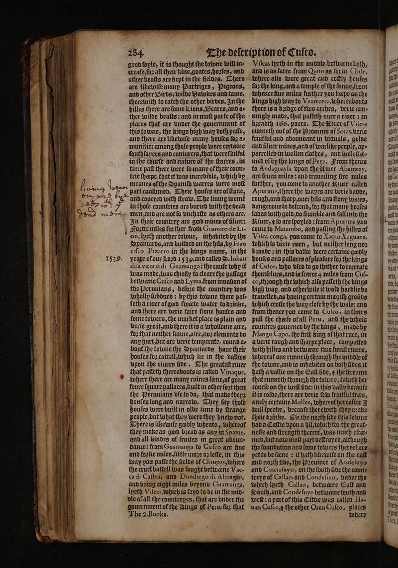 * good ſoyle, it is thought the kowne will in⸗ treaſe, foꝛ all their kine, goates, hoꝛſes, and other beaſts are kept in the fieldes. There are likewiſe many Partriges „Pigeons, and other Birds; wilde Hawkes and tame. there with to catch the other birdes. In the hilles there are ſome Lions, Beares, and os ther wilde beaſts: and in moſt parte of the places that are vnder the gouernment of this towne, the kings high wap doth palle, and there are likewiſe many houſes fo2 as munitiò: among thoſe people were certaine ſouth layers and coniurers, that were lkilful in the tourſe and nature of the ſkarres in time paſt there were fo many of their coun: trie ſheepe that it was incredible, which by goon meanes ofthe Spantlh warres were mot part conſumed. Their houſes are of ſtone, and couered with ſtraw. The lining womẽ in thole countries are buried with the dead men, and are not ſo vnchaſte as others are. In their countrep are god mines ol ſiluer: Fogtis miles further from Guanuco de Li- Spaniards, and builded on the hils, by Fran ciſco Pizarro in the kings name, in the peaxe of dur Loꝛd 1539. and called S. Iohan dila vitoria di Guamanga: the cauſe tubp it was made, was chiefly to cleare the pallage betwerne Cufco and Ly ma, from inuaſion of the Peruuians, before the countrey was whollp ſubdued: by this towne there pale ſeth a riuer of god ſ werte water to dzinke, and there are verie faire ſtone houſes and ſome towers, the market place is plain and verie great, and there it is a whollome aire, any hurt, but are verie temperate, round as bout the towne the Spaniards haue their houſes foꝛ cattell, which lie in the vallies vpon the riuers fide. The greateſt river that palleth thereabouts is called Vinaque, where there are many ruines {ene,of great faure ſquare pallaces, built in other ſoꝛt then the Peruuians vle to do, that make they2 houles long and narrow. Whey fap thoſe houſes were built in olde time by ſtrange people, but what they were they knew not. There is likewile godly wheate, whereol they make as god bꝛead as anp in Spaine, and all kindes of fruites in great aboun⸗ dance: from Guamanga to Cuſco are fiue and foꝛtie miles, little moze oz lelle, in this wap pou paſſe the fields of Chiupas, Where the cruel battell was fought betweene Vac- ca di Caſtra; and Dondiego di Almagio, and being eight miles bepond Guamanga, Ipeth Vilca, which is ſayd to be in the mids dle ok all the countreyes, that are vnder the gouernment ok the ings of Peru, loz that The 2. Booke. Vilcas tyeth in the middle betwene both, 5 5 allo were great and cofly houſes for the king, and a temple of the ſunne, rom tobence fiue miles further pou keepe on the kings bigh way to Vramarca whereabouts there is a bꝛidge of two arches, berie cun⸗ bzeadth 166. paces. The River of V ilcas runneth out of the Pꝛouince of Soras, verie fruitful and aboundant in viguals, golde and ſiluer mines, and of warlike people, ap⸗ parrelledin wollen clothes, and wel eller⸗ to Andaguayla vpon the Niuer Abamcay, are ſeuen miles: and trauailing fire miles Apurime, there the tapes are verie badde, rough, and ſharp, ouer hils and tony wales, dangerous to deſcend, foꝛ that many hoꝛſes laden with gold, do ſtumble and fall into the Riuer, ¢ fo are ſpoyled: from Apurima pou tome to Matambo, and palling the hilles of Vilca conga; poucomie fo Xaqui Xaguana, which is verie euen, but neither long noꝛ bꝛoade: in this vallie were certaine godly houſes and pallaces of pleaſure fo2 the kings of Cuſco, Who vled to go thither to recreate themnſelues, and is ſcarce 4 miles from Co co, thꝛough the which alſo paſleth the kings high wap, and other wile it wold hardlie be trauelled, as hauing certain moꝛiſh groũds which croſle the way cloſe by the wals: and from thence pou come to Cuſco, in times pall the cheefe ofall Peru, and the whole Mango Capo, the firſt king of that race, in a verie rough and ſharpe place, compaſſed with hilles and betwene two finall riuers, whereok one runneth thꝛough the middle of the towne, and is inhabited on both fines. it bath à vallie on the Gall fide, the ſtreame courte on the well fine: in this vally becauſe it is colde, there are verie few kruitlul trees, onelp certaine Molles, whereok hereafter 3 Will ſpeake, becauſe therewith they make their dꝛinke. On the noꝛth lide this towne had a Caſtle vpon a hil, which fo2 the great: neſſe and ſtrength therecf, was much eſter⸗ med, but now moſt part deſtroped, although pet to be ſcene : it hath like wiſe on the eaſt and noꝛth fide, the Pꝛouince of Abdeſuyo and Cinciaſuyo, on the fouth aide the couns treys of Callao, and Condeſuio, vnder the which lpeth Callao, betivene Caf and South, and Conde ſuyo betwiene ſouth and Welt: a part ot this Cittie was called Ha- uan Cuſco the a Orca Cuſco, places where j at 7 tempat | ofthe bya | finther i ty othe e ms, 1 frie, br er fasts hebt helan une bene Bas cant lobe cer Lun, Pua fluo Mya Wheat te Bin Ba Ui thn her Bugs ö Of Gy 4 leafy | thek “berg a Ure They